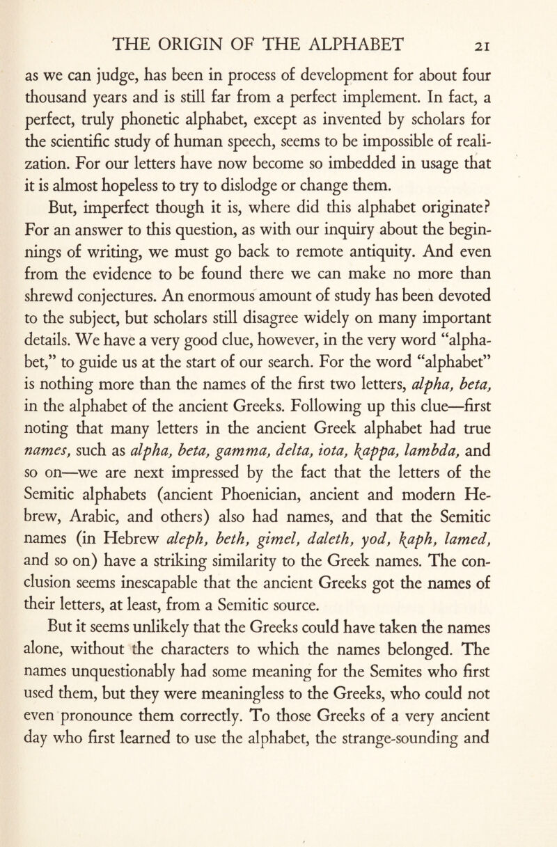as we can judge, has been in process of development for about four thousand years and is still far from a perfect implement. In fact, a perfect, truly phonetic alphabet, except as invented by scholars for the scientific study of human speech, seems to be impossible of reali¬ zation. For our letters have now become so imbedded in usage that it is almost hopeless to try to dislodge or change them. But, imperfect though it is, where did this alphabet originate? For an answer to this question, as with our inquiry about the begin¬ nings of writing, we must go back to remote antiquity. And even from the evidence to be found there we can make no more than shrewd conjectures. An enormous amount of study has been devoted to the subject, but scholars still disagree widely on many important details. We have a very good clue, however, in the very word “alpha¬ bet,” to guide us at the start of our search. For the word “alphabet” is nothing more than the names of the first two letters, alpha, beta, in the alphabet of the ancient Greeks. Following up this clue—first noting that many letters in the ancient Greek alphabet had true names, such as alpha, beta, gamma, delta, iota, \appa, lambda, and so on—we are next impressed by the fact that the letters of the Semitic alphabets (ancient Phoenician, ancient and modern He¬ brew, Arabic, and others) also had names, and that the Semitic names (in Hebrew aleph, beth, gimel, daleth, yod, \aph, lamed, and so on) have a striking similarity to the Greek names. The con¬ clusion seems inescapable that the ancient Greeks got the names of their letters, at least, from a Semitic source. But it seems unlikely that the Greeks could have taken the names alone, without the characters to which the names belonged. The names unquestionably had some meaning for the Semites who first used them, but they were meaningless to the Greeks, who could not even pronounce them correctly. To those Greeks of a very ancient day who first learned to use the alphabet, the strange-sounding and