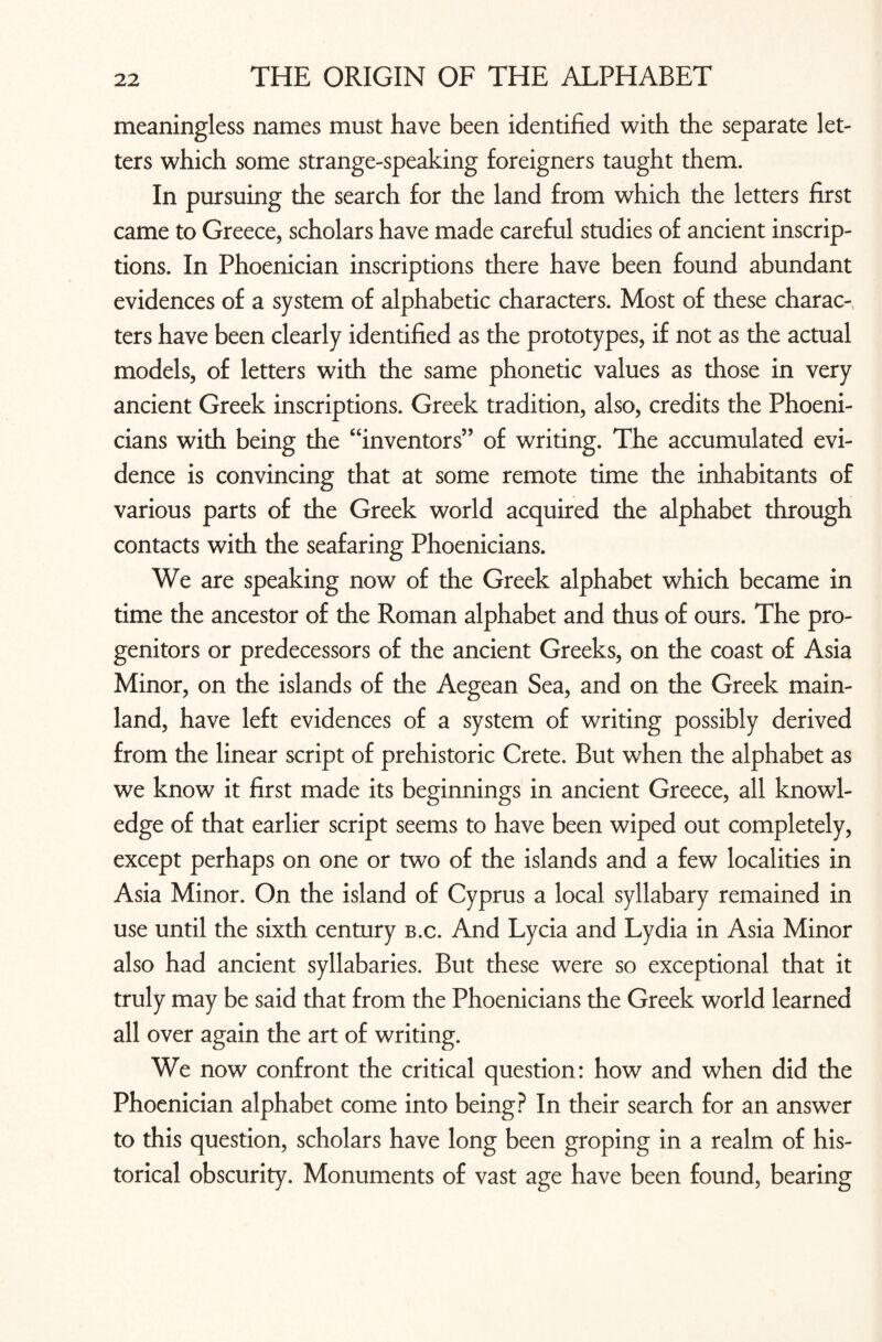 meaningless names must have been identified with the separate let¬ ters which some strange-speaking foreigners taught them. In pursuing the search for the land from which the letters first came to Greece, scholars have made careful studies of ancient inscrip¬ tions. In Phoenician inscriptions there have been found abundant evidences of a system of alphabetic characters. Most of these charac¬ ters have been clearly identified as the prototypes, if not as the actual models, of letters with the same phonetic values as those in very ancient Greek inscriptions. Greek tradition, also, credits the Phoeni¬ cians with being the “inventors” of writing. The accumulated evi¬ dence is convincing that at some remote time the inhabitants of various parts of the Greek world acquired the alphabet through contacts with the seafaring Phoenicians. We are speaking now of the Greek alphabet which became in time the ancestor of the Roman alphabet and thus of ours. The pro¬ genitors or predecessors of the ancient Greeks, on the coast of Asia Minor, on the islands of the Aegean Sea, and on the Greek main¬ land, have left evidences of a system of writing possibly derived from the linear script of prehistoric Crete. But when the alphabet as we know it first made its beginnings in ancient Greece, all knowl¬ edge of that earlier script seems to have been wiped out completely, except perhaps on one or two of the islands and a few localities in Asia Minor. On the island of Cyprus a local syllabary remained in use until the sixth century b.c. And Lycia and Lydia in Asia Minor also had ancient syllabaries. But these were so exceptional that it truly may be said that from the Phoenicians the Greek world learned all over again the art of writing. We now confront the critical question: how and when did the Phoenician alphabet come into being? In their search for an answer to this question, scholars have long been groping in a realm of his¬ torical obscurity. Monuments of vast age have been found, bearing