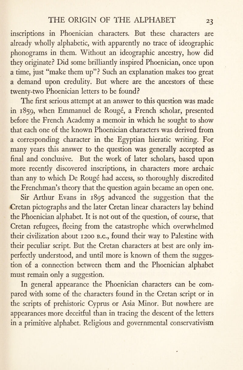 inscriptions in Phoenician characters. But these characters are already wholly alphabetic, with apparently no trace of ideographic phonograms in them. Without an ideographic ancestry, how did they originate? Did some brilliantly inspired Phoenician, once upon a time, just “make them up”? Such an explanation makes too great a demand upon credulity. But where are the ancestors of these twenty-two Phoenician letters to be found? The first serious attempt at an answer to this question was made in 1859, when Emmanuel de Rouge, a French scholar, presented before the French Academy a memoir in which he sought to show that each one of the known Phoenician characters was derived from a corresponding character in the Egyptian hieratic writing. For many years this answer to the question was generally accepted as final and conclusive. But the work of later scholars, based upon more recently discovered inscriptions, in characters more archaic than any to which De Rouge had access, so thoroughly discredited the Frenchman’s theory that the question again became an open one. Sir Arthur Evans in 1895 advanced the suggestion that the Cretan pictographs and the later Cretan linear characters lay behind the Phoenician alphabet. It is not out of the question, of course, that Cretan refugees, fleeing from the catastrophe which overwhelmed their civilization about 1200 b.c., found their way to Palestine with their peculiar script. But the Cretan characters at best are only im¬ perfectly understood, and until more is known of them the sugges¬ tion of a connection between them and the Phoenician alphabet must remain only a suggestion. In general appearance the Phoenician characters can be com¬ pared with some of the characters found in the Cretan script or in the scripts of prehistoric Cyprus or Asia Minor. But nowhere are appearances more deceitful than in tracing the descent of the letters in a primitive alphabet. Religious and governmental conservativism