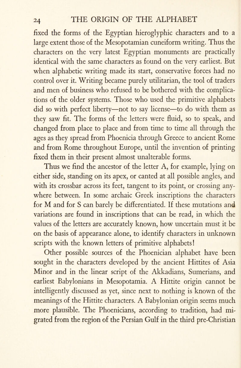 fixed the forms of the Egyptian hieroglyphic characters and to a large extent those of the Mesopotamian cuneiform writing. Thus the characters on the very latest Egyptian monuments are practically identical with the same characters as found on the very earliest. But when alphabetic writing made its start, conservative forces had no control over it. Writing became purely utilitarian, the tool of traders and men of business who refused to be bothered with the complica¬ tions of the older systems. Those who used the primitive alphabets did so with perfect liberty—not to say license—to do with them as they saw fit. The forms of the letters were fluid, so to speak, and changed from place to place and from time to time all through the ages as they spread from Phoenicia through Greece to ancient Rome and from Rome throughout Europe, until the invention of printing fixed them in their present almost unalterable forms. Thus we find the ancestor of the letter A, for example, lying on either side, standing on its apex, or canted at all possible angles, and with its crossbar across its feet, tangent to its point, or crossing any¬ where between. In some archaic Greek inscriptions the characters for M and for S can barely be differentiated. If these mutations and variations are found in inscriptions that can be read, in which the values of the letters are accurately known, how uncertain must it be on the basis of appearance alone, to identify characters in unknown scripts with the known letters of primitive alphabets! Other possible sources of the Phoenician alphabet have been sought in the characters developed by the ancient Hittites of Asia Minor and in the linear script of the Akkadians, Sumerians, and earliest Babylonians in Mesopotamia. A Hittite origin cannot be intelligently discussed as yet, since next to nothing is known of the meanings of the Hittite characters. A Babylonian origin seems much more plausible. The Phoenicians, according to tradition, had mi¬ grated from the region of the Persian Gulf in the third pre-Christian