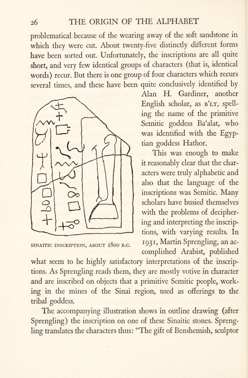 problematical because of the wearing away of the soft sandstone in which they were cut. About twenty-five distinctly different forms have been sorted out. Unfortunately, the inscriptions are all quite short, and very few identical groups of characters (that is, identical words) recur. But there is one group of four characters which recurs several times, and these have been quite conclusively identified by Alan H. Gardiner, another English scholar, as b‘lt, spell¬ ing the name of the primitive Semitic goddess Ba‘alat, who was identified with the Egyp¬ tian goddess Hathor. This was enough to make it reasonably clear that the char¬ acters were truly alphabetic and also that the language of the inscriptions was Semitic. Many scholars have busied themselves with the problems of decipher¬ ing and interpreting the inscrip¬ tions, with varying results. In 1931, Martin Sprengling, an ac¬ complished Arabist, published what seem to be highly satisfactory interpretations of the inscrip¬ tions. As Sprengling reads them, they are mostly votive in character and are inscribed on objects that a primitive Semitic people, work¬ ing in the mines of the Sinai region, used as offerings to the tribal goddess. The accompanying illustration shows in outline drawing (after Sprengling) the inscription on one of these Sinai tic stones. Spreng¬ ling translates the characters thus: “The gift of Benshemish, sculptor
