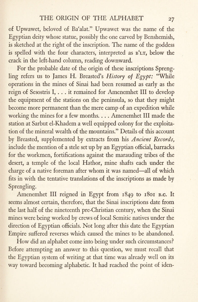 of Upwawet, beloved of Ba‘alat.” Upwawet was the name of the Egyptian deity whose statue, possibly the one carved by Benshemish, is sketched at the right of the inscription. The name of the goddess is spelled with the four characters, interpreted as b£lt, below the crack in the left-hand column, reading downward. For the probable date of the origin of these inscriptions Spreng- ling refers us to James H. Breasted’s History of Egypt: “While operations in the mines of Sinai had been resumed as early as the reign of Sesostris I, ... it remained for Amenemhet III to develop the equipment of the stations on the peninsula, so that they might become more permanent than the mere camp of an expedition while working the mines for a few months. . . . Amenemhet III made the station at Sarbut el-Khadem a well equipped colony for the exploita¬ tion of the mineral wealth of the mountains.” Details of this account by Breasted, supplemented by extracts from his Ancient Records, include the mention of a stele set up by an Egyptian official, barracks for the workmen, fortifications against the marauding tribes of the desert, a temple of the local Hathor, mine shafts each under the charge of a native foreman after whom it was named—all of which fits in with the tentative translations of the inscriptions as made by Sprengling. Amenemhet III reigned in Egypt from 1849 to 1801 b.c. It seems almost certain, therefore, that the Sinai inscriptions date from the last half of the nineteenth pre-Christian century, when the Sinai mines were being worked by crews of local Semitic natives under the direction of Egyptian officials. Not long after this date the Egyptian Empire suffered reverses which caused the mines to be abandoned. How did an alphabet come into being under such circumstances? Before attempting an answer to this question, we must recall that the Egyptian system of writing at that time was already well on its way toward becoming alphabetic. It had reached the point of iden-