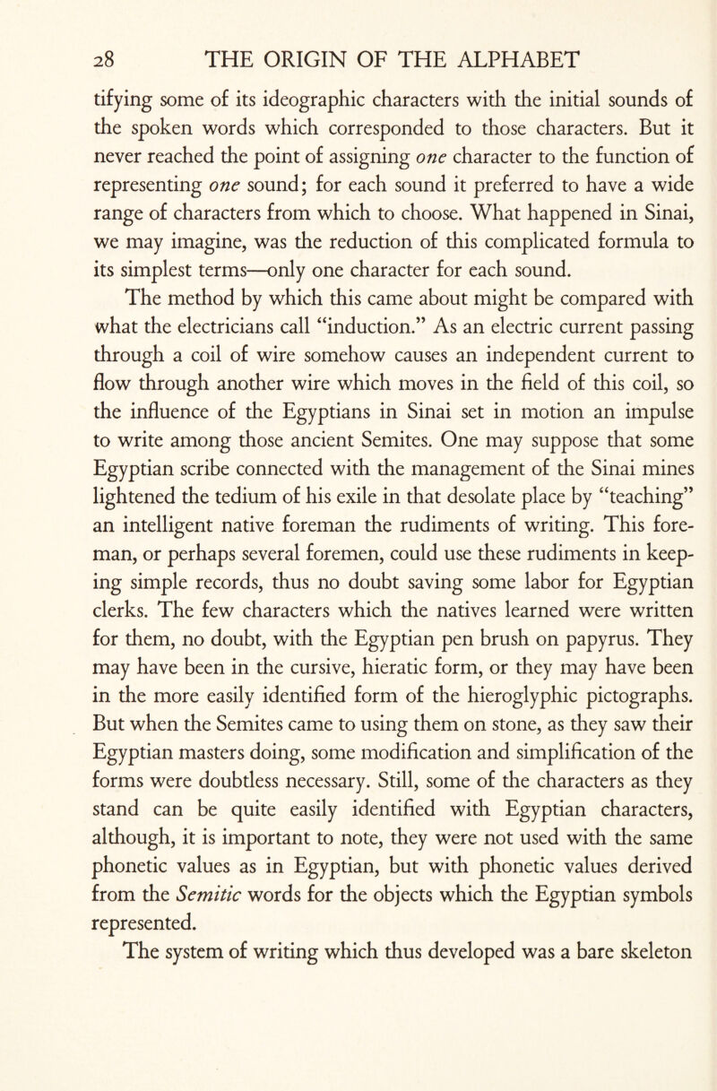 tifying some of its ideographic characters with the initial sounds of the spoken words which corresponded to those characters. But it never reached the point of assigning one character to the function of representing one sound; for each sound it preferred to have a wide range of characters from which to choose. What happened in Sinai, we may imagine, was the reduction of this complicated formula to its simplest terms—only one character for each sound. The method by which this came about might be compared with what the electricians call “induction.” As an electric current passing through a coil of wire somehow causes an independent current to flow through another wire which moves in the field of this coil, so the influence of the Egyptians in Sinai set in motion an impulse to write among those ancient Semites. One may suppose that some Egyptian scribe connected with the management of the Sinai mines lightened the tedium of his exile in that desolate place by “teaching” an intelligent native foreman the rudiments of writing. This fore¬ man, or perhaps several foremen, could use these rudiments in keep¬ ing simple records, thus no doubt saving some labor for Egyptian clerks. The few characters which the natives learned were written for them, no doubt, with the Egyptian pen brush on papyrus. They may have been in the cursive, hieratic form, or they may have been in the more easily identified form of the hieroglyphic pictographs. But when the Semites came to using them on stone, as they saw their Egyptian masters doing, some modification and simplification of the forms were doubtless necessary. Still, some of the characters as they stand can be quite easily identified with Egyptian characters, although, it is important to note, they were not used with the same phonetic values as in Egyptian, but with phonetic values derived from the Semitic words for the objects which the Egyptian symbols represented. The system of writing which thus developed was a bare skeleton