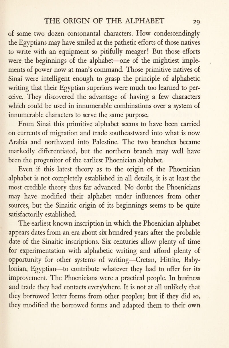 of some two dozen consonantal characters. How condescendingly the Egyptians may have smiled at the pathetic efforts of those natives to write with an equipment so pitifully meager! But those efforts were the beginnings of the alphabet—one of the mightiest imple¬ ments of power now at man’s command. Those primitive natives of Sinai were intelligent enough to grasp the principle of alphabetic writing that their Egyptian superiors were much too learned to per¬ ceive. They discovered the advantage of having a few characters which could be used in innumerable combinations over a system of innumerable characters to serve the same purpose. From Sinai this primitive alphabet seems to have been carried on currents of migration and trade southeastward into what is now Arabia and northward into Palestine. The two branches became markedly differentiated, but the northern branch may well have been the progenitor of the earliest Phoenician alphabet. Even if this latest theory as to the origin of the Phoenician alphabet is not completely established in all details, it is at least the most credible theory thus far advanced. No doubt the Phoenicians may have modified their alphabet under influences from other sources, but the Sinaitic origin of its beginnings seems to be quite satisfactorily established. The earliest known inscription in which the Phoenician alphabet appears dates from an era about six hundred years after the probable date of the Sinaitic inscriptions. Six centuries allow plenty of time for experimentation with alphabetic writing and afford plenty of opportunity for other systems of writing—Cretan, Hittite, Baby¬ lonian, Egyptian—to contribute whatever they had to offer for its improvement. The Phoenicians were a practical people. In business and trade they had contacts everywhere. It is not at all unlikely that they borrowed letter forms from other peoples; but if they did so, they modified the borrowed forms and adapted them to their own