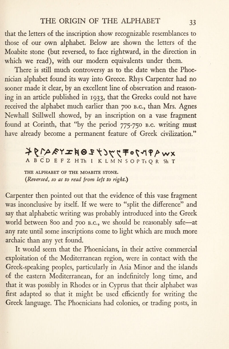 that the letters of the inscription show recognizable resemblances to those of our own alphabet. Below are shown the letters of the Moabite stone (but reversed, to face rightward, in the direction in which we read), with our modern equivalents under them. There is still much controversy as to the date when the Phoe¬ nician alphabet found its way into Greece. Rhys Carpenter had no sooner made it clear, by an excellent line of observation and reason¬ ing in an article published in 1933, that the Greeks could not have received the alphabet much earlier than 700 b.c., than Mrs. Agnes Newhall Stillwell showed, by an inscription on a vase fragment found at Corinth, that “by the period 775-750 b.c. writing must have already become a permanent feature of Greek civilization.” A BCD EFZ HTh I KLMNSOPTsQR ShT THE ALPHABET OF THE MOABITE STONE. (Reversed, so as to read from left to right.) Carpenter then pointed out that the evidence of this vase fragment was inconclusive by itself. If we were to “split the difference” and say that alphabetic writing was probably introduced into the Greek world between 800 and 700 b.c., we should be reasonably safe—at any rate until some inscriptions come to light which are much more archaic than any yet found. It would seem that the Phoenicians, in their active commercial exploitation of the Mediterranean region, were in contact with the Greek-speaking peoples, particularly in Asia Minor and the islands of the eastern Mediterranean, for an indefinitely long time, and that it was possibly in Rhodes or in Cyprus that their alphabet was first adapted so that it might be used efficiently for writing the Greek language. The Phoenicians had colonies, or trading posts, in