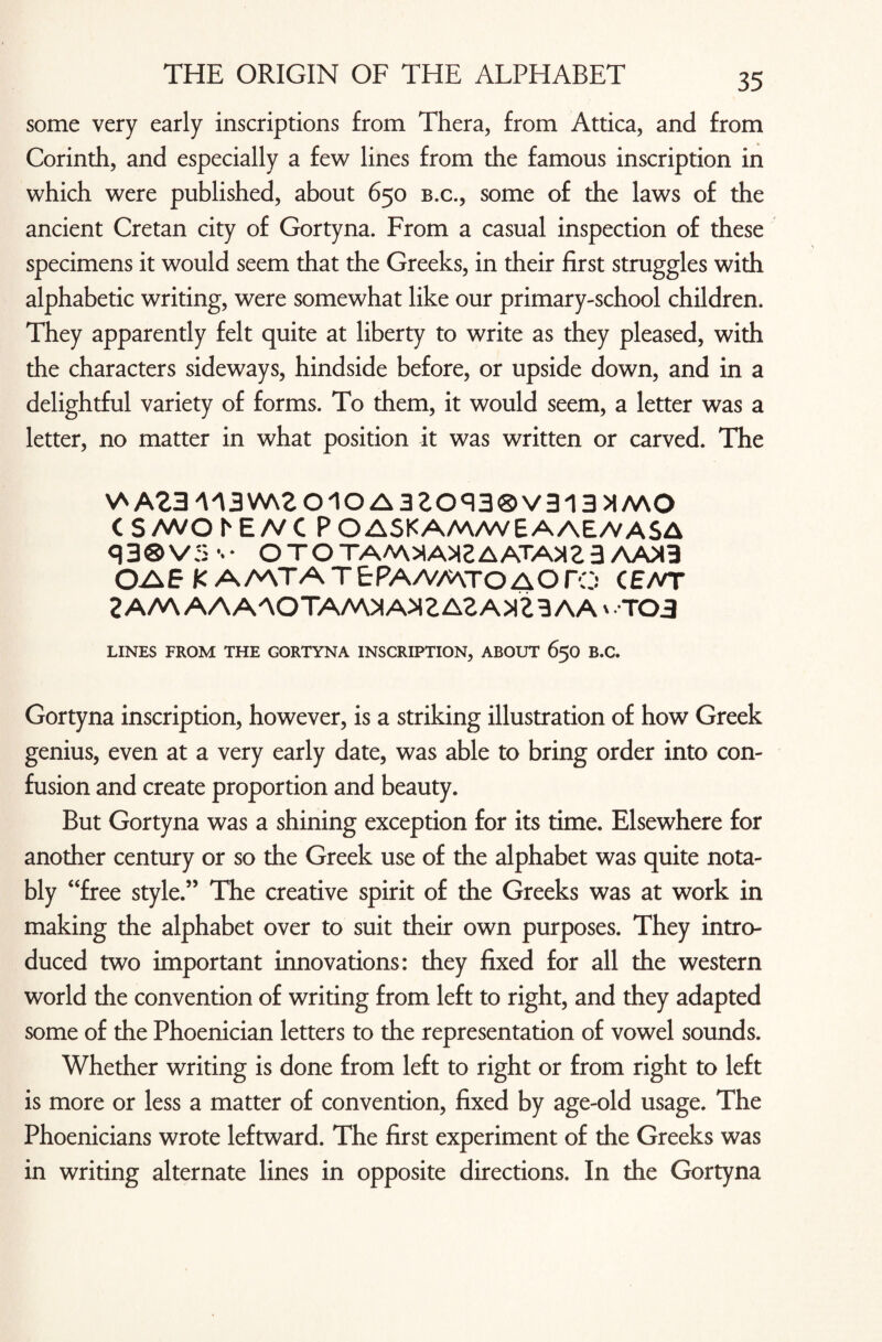 some very early inscriptions from Thera, from Attica, and from Corinth, and especially a few lines from the famous inscription in which were published, about 650 b.c., some of the laws of the ancient Cretan city of Gortyna. From a casual inspection of these specimens it would seem that the Greeks, in their first struggles with alphabetic writing, were somewhat like our primary-school children. They apparently felt quite at liberty to write as they pleased, with the characters sideways, hindside before, or upside down, and in a delightful variety of forms. To them, it would seem, a letter was a letter, no matter in what position it was written or carved. The V*A23M3W\eoiOA3eoq3®V313>IMO CS/WOhE/VC POASKAM/WEAAE/VASA q3®VS %• OTOTA/A>ia>IEAATA>I23 AA>I3 OAE K AMTATEPA/VMTOAOro CE/VT 2A/V\ AAAAOTAA\>IA>ieAeA>lt3AA v.-TO 3 LINES FROM THE GORTYNA INSCRIPTION, ABOUT 650 B.C. Gortyna inscription, however, is a striking illustration of how Greek genius, even at a very early date, was able to bring order into con¬ fusion and create proportion and beauty. But Gortyna was a shining exception for its time. Elsewhere for another century or so the Greek use of the alphabet was quite nota¬ bly “free style.” The creative spirit of the Greeks was at work in making the alphabet over to suit their own purposes. They intro¬ duced two important innovations: they fixed for all the western world the convention of writing from left to right, and they adapted some of the Phoenician letters to the representation of vowel sounds. Whether writing is done from left to right or from right to left is more or less a matter of convention, fixed by age-old usage. The Phoenicians wrote leftward. The first experiment of the Greeks was in writing alternate lines in opposite directions. In the Gortyna