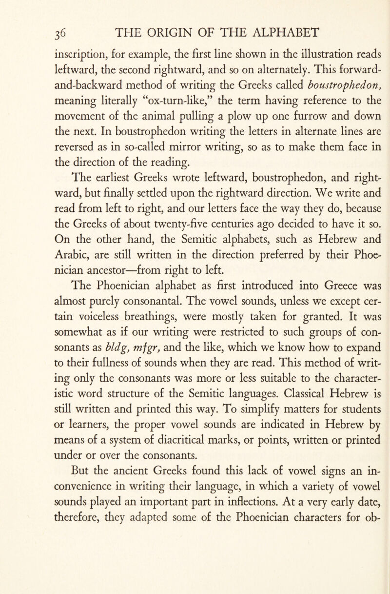 inscription, for example, the first line shown in the illustration reads leftward, the second rightward, and so on alternately. This forward- and-backward method of writing the Greeks called boustrophedon, meaning literally “ox-turn-like,” the term having reference to the movement of the animal pulling a plow up one furrow and down the next. In boustrophedon writing the letters in alternate lines are reversed as in so-called mirror writing, so as to make them face in the direction of the reading. The earliest Greeks wrote leftward, boustrophedon, and right- ward, but finally settled upon the rightward direction. We write and read from left to right, and our letters face the way they do, because the Greeks of about twenty-five centuries ago decided to have it so. On the other hand, the Semitic alphabets, such as Hebrew and Arabic, are still written in the direction preferred by their Phoe¬ nician ancestor—from right to left. The Phoenician alphabet as first introduced into Greece was almost purely consonantal. The vowel sounds, unless we except cer¬ tain voiceless breathings, were mostly taken for granted. It was somewhat as if our writing were restricted to such groups of con¬ sonants as bldg, mfgr, and the like, which we know how to expand to their fullness of sounds when they are read. This method of writ¬ ing only the consonants was more or less suitable to the character¬ istic word structure of the Semitic languages. Classical Hebrew is still written and printed this way. To simplify matters for students or learners, the proper vowel sounds are indicated in Hebrew by means of a system of diacritical marks, or points, written or printed under or over the consonants. But the ancient Greeks found this lack of vowel signs an in¬ convenience in writing their language, in which a variety of vowel sounds played an important part in inflections. At a very early date, therefore, they adapted some of the Phoenician characters for ob-