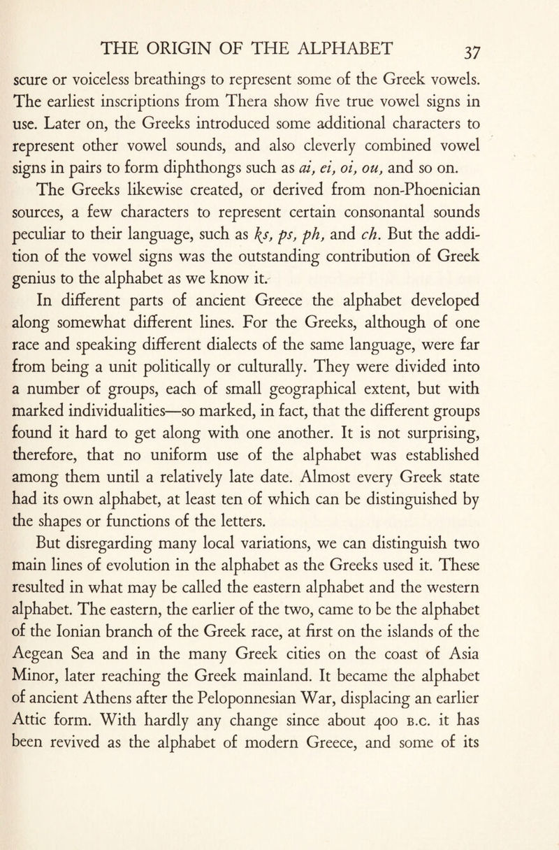 scure or voiceless breathings to represent some of the Greek vowels. The earliest inscriptions from Thera show five true vowel signs in use. Later on, the Greeks introduced some additional characters to represent other vowel sounds, and also cleverly combined vowel signs in pairs to form diphthongs such as ai, ei, oi, ou, and so on. The Greeks likewise created, or derived from non-Phoenician sources, a few characters to represent certain consonantal sounds peculiar to their language, such as \s, ps, ph, and ch. But the addi¬ tion of the vowel signs was the outstanding contribution of Greek genius to the alphabet as we know it.- In different parts of ancient Greece the alphabet developed along somewhat different lines. For the Greeks, although of one race and speaking different dialects of the same language, were far from being a unit politically or culturally. They were divided into a number of groups, each of small geographical extent, but with marked individualities—so marked, in fact, that the different groups found it hard to get along with one another. It is not surprising, therefore, that no uniform use of the alphabet was established among them until a relatively late date. Almost every Greek state had its own alphabet, at least ten of which can be distinguished by the shapes or functions of the letters. But disregarding many local variations, we can distinguish two main lines of evolution in the alphabet as the Greeks used it. These resulted in what may be called the eastern alphabet and the western alphabet. The eastern, the earlier of the two, came to be the alphabet of the Ionian branch of the Greek race, at first on the islands of the Aegean Sea and in the many Greek cities on the coast of Asia Minor, later reaching the Greek mainland. It became the alphabet of ancient Athens after the Peloponnesian War, displacing an earlier Attic form. With hardly any change since about 400 b.c. it has been revived as the alphabet of modern Greece, and some of its