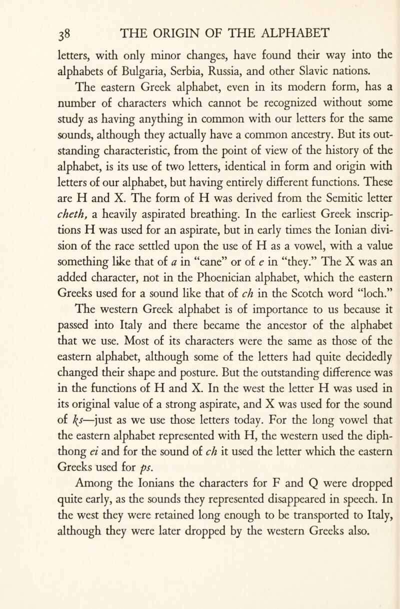 letters, with only minor changes, have found their way into the alphabets of Bulgaria, Serbia, Russia, and other Slavic nations. The eastern Greek alphabet, even in its modern form, has a number of characters which cannot be recognized without some study as having anything in common with our letters for the same sounds, although they actually have a common ancestry. But its out¬ standing characteristic, from the point of view of the history of the alphabet, is its use of two letters, identical in form and origin with letters of our alphabet, but having entirely different functions. These are H and X. The form of H was derived from the Semitic letter cheth, a heavily aspirated breathing. In the earliest Greek inscrip¬ tions H was used for an aspirate, but in early times the Ionian divi¬ sion of the race settled upon the use of H as a vowel, with a value something like that of a in “cane” or of e in “they.” The X was an added character, not in the Phoenician alphabet, which the eastern Greeks used for a sound like that of ch in the Scotch word “loch.” The western Greek alphabet is of importance to us because it passed into Italy and there became the ancestor of the alphabet that we use. Most of its characters were the same as those of the eastern alphabet, although some of the letters had quite decidedly changed their shape and posture. But the outstanding difference was in the functions of H and X. In the west the letter H was used in its original value of a strong aspirate, and X was used for the sound of \s—just as we use those letters today. For the long vowel that the eastern alphabet represented with H, the western used the diph¬ thong ei and for the sound of ch it used the letter which the eastern Greeks used for ps. Among the Ionians the characters for F and Q were dropped quite early, as the sounds they represented disappeared in speech. In the west they were retained long enough to be transported to Italy, although they were later dropped by the western Greeks also.