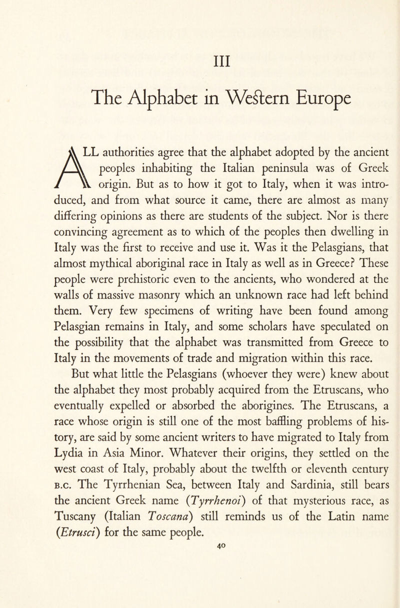 Ill The Alphabet in Western Europe LL authorities agree that the alphabet adopted by the ancient peoples inhabiting the Italian peninsula was of Greek origin. But as to how it got to Italy, when it was intro¬ duced, and from what source it came, there are almost as many differing opinions as there are students of the subject. Nor is there convincing agreement as to which of the peoples then dwelling in Italy was the first to receive and use it. Was it the Pelasgians, that almost mythical aboriginal race in Italy as well as in Greece? These people were prehistoric even to the ancients, who wondered at the walls of massive masonry which an unknown race had left behind them. Very few specimens of writing have been found among Pelasgian remains in Italy, and some scholars have speculated on the possibility that the alphabet was transmitted from Greece to Italy in the movements of trade and migration within this race. But what little the Pelasgians (whoever they were) knew about the alphabet they most probably acquired from the Etruscans, who eventually expelled or absorbed the aborigines. The Etruscans, a race whose origin is still one of the most baffling problems of his¬ tory, are said by some ancient writers to have migrated to Italy from Lydia in Asia Minor. Whatever their origins, they settled on the west coast of Italy, probably about the twelfth or eleventh century b.c. The Tyrrhenian Sea, between Italy and Sardinia, still bears the ancient Greek name (Tyrrhenoi) of that mysterious race, as Tuscany (Italian Toscana) still reminds us of the Latin name (Etrusci) for the same people.