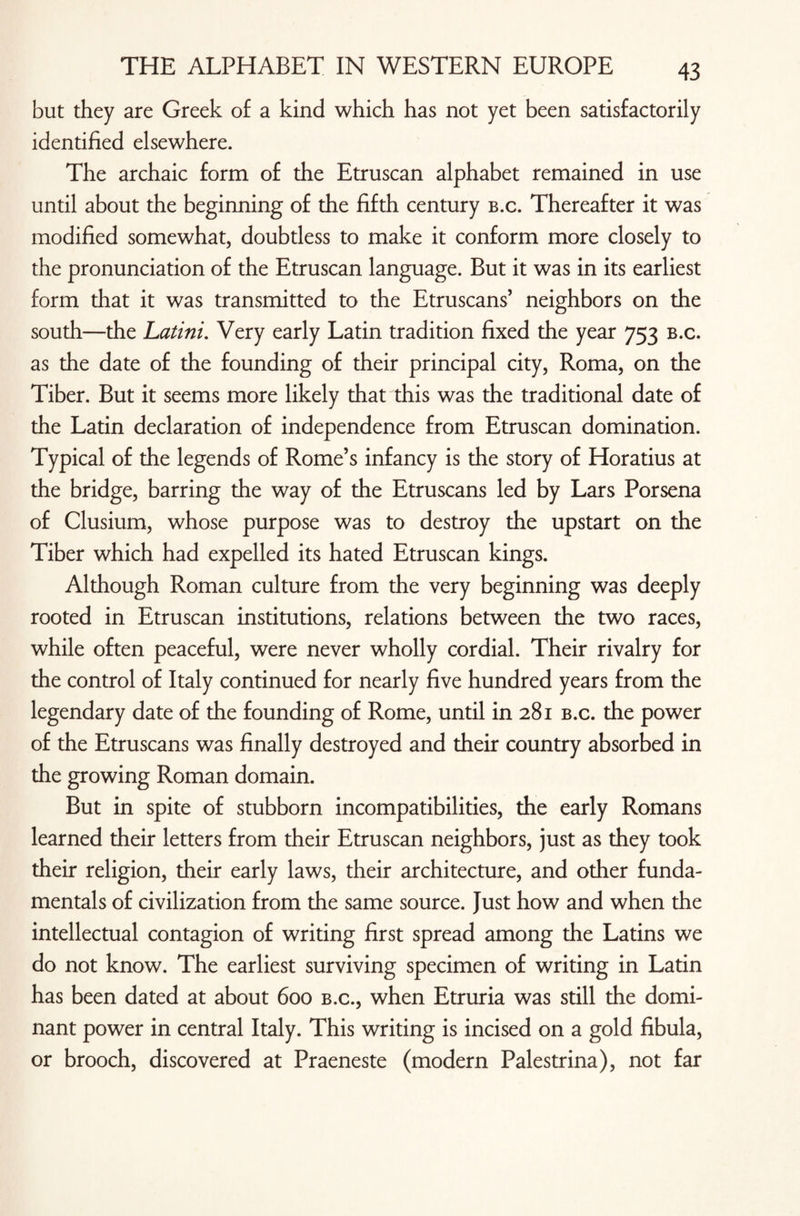 but they are Greek of a kind which has not yet been satisfactorily identified elsewhere. The archaic form of the Etruscan alphabet remained in use until about the beginning of the fifth century b.c. Thereafter it was modified somewhat, doubtless to make it conform more closely to the pronunciation of the Etruscan language. But it was in its earliest form that it was transmitted to the Etruscans’ neighbors on the south—the Latini. Very early Latin tradition fixed the year 753 b.c. as the date of the founding of their principal city, Roma, on the Tiber. But it seems more likely that this was the traditional date of the Latin declaration of independence from Etruscan domination. Typical of the legends of Rome’s infancy is the story of Horatius at the bridge, barring the way of the Etruscans led by Lars Porsena of Clusium, whose purpose was to destroy the upstart on the Tiber which had expelled its hated Etruscan kings. Although Roman culture from the very beginning was deeply rooted in Etruscan institutions, relations between the two races, while often peaceful, were never wholly cordial. Their rivalry for the control of Italy continued for nearly five hundred years from the legendary date of the founding of Rome, until in 281 b.c. the power of the Etruscans was finally destroyed and their country absorbed in the growing Roman domain. But in spite of stubborn incompatibilities, the early Romans learned their letters from their Etruscan neighbors, just as they took their religion, their early laws, their architecture, and other funda¬ mentals of civilization from the same source. Just how and when the intellectual contagion of writing first spread among the Latins we do not know. The earliest surviving specimen of writing in Latin has been dated at about 600 b.c., when Etruria was still the domi¬ nant power in central Italy. This writing is incised on a gold fibula, or brooch, discovered at Praeneste (modern Palestrina), not far