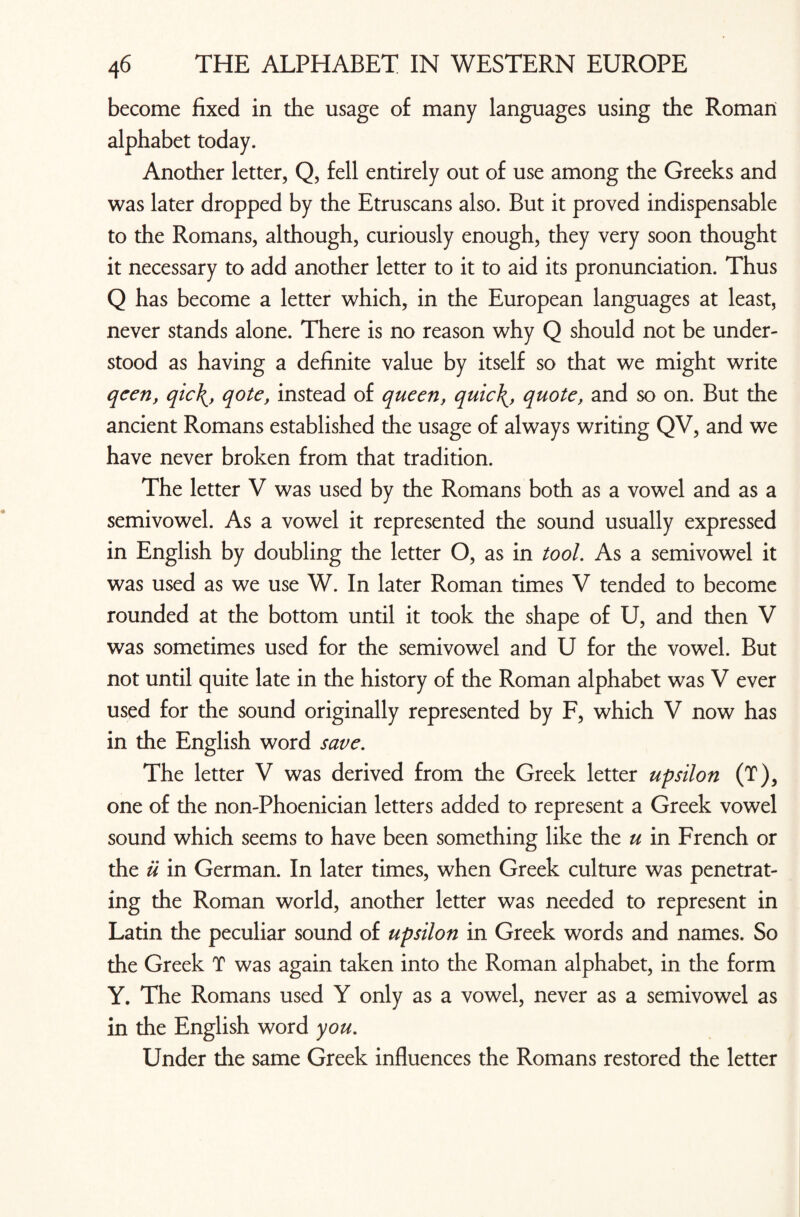 become fixed in the usage of many languages using the Roman alphabet today. Another letter, Q, fell entirely out of use among the Greeks and was later dropped by the Etruscans also. But it proved indispensable to the Romans, although, curiously enough, they very soon thought it necessary to add another letter to it to aid its pronunciation. Thus Q has become a letter which, in the European languages at least, never stands alone. There is no reason why Q should not be under¬ stood as having a definite value by itself so that we might write qcen, qic\y qote, instead of queen, quic\, quote, and so on. But the ancient Romans established the usage of always writing QV, and we have never broken from that tradition. The letter V was used by the Romans both as a vowel and as a semivowel. As a vowel it represented the sound usually expressed in English by doubling the letter O, as in tool. As a semivowel it was used as we use W. In later Roman times V tended to become rounded at the bottom until it took the shape of U, and then V was sometimes used for the semivowel and U for the vowel. But not until quite late in the history of the Roman alphabet was V ever used for the sound originally represented by F, which V now has in the English word save. The letter V was derived from the Greek letter upsilon (T), one of the non-Phoenician letters added to represent a Greek vowel sound which seems to have been something like the u in French or the u in German. In later times, when Greek culture was penetrat¬ ing the Roman world, another letter was needed to represent in Latin the peculiar sound of upsilon in Greek words and names. So the Greek T was again taken into the Roman alphabet, in the form Y. The Romans used Y only as a vowel, never as a semivowel as in the English word you. Under the same Greek influences the Romans restored the letter