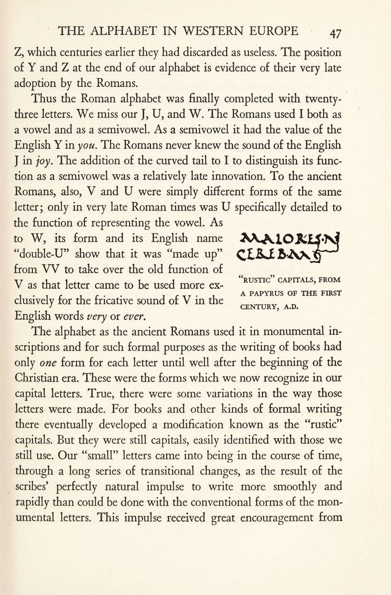 Z, which centuries earlier they had discarded as useless. The position of Y and Z at the end of our alphabet is evidence of their very late adoption by the Romans. Thus the Roman alphabet was finally completed with twenty- three letters. We miss our J, U, and W. The Romans used I both as a vowel and as a semivowel. As a semivowel it had the value of the English Y in you. The Romans never knew the sound of the English } in joy. The addition of the curved tail to I to distinguish its func¬ tion as a semivowel was a relatively late innovation. To the ancient Romans, also, V and U were simply different forms of the same letter; only in very late Roman times was U specifically detailed to the function of representing the vowel. As to W, its form and its English name “double-U” show that it was “made up” from W to take over the old function of V as that letter came to be used more ex¬ clusively for the fricative sound of V in the English words very or ever. The alphabet as the ancient Romans used it in monumental in¬ scriptions and for such formal purposes as the writing of books had only one form for each letter until well after the beginning of the Christian era. These were the forms which we now recognize in our capital letters. True, there were some variations in the way those letters were made. For books and other kinds of formal writing there eventually developed a modification known as the “rustic” capitals. But they were still capitals, easily identified with those we still use. Our “small” letters came into being in the course of time, through a long series of transitional changes, as the result of the scribes’ perfectly natural impulse to write more smoothly and rapidly than could be done with the conventional forms of the mon¬ umental letters. This impulse received great encouragement from “rustic” capitals, from A PAPYRUS OF THE FIRST CENTURY, A.D.