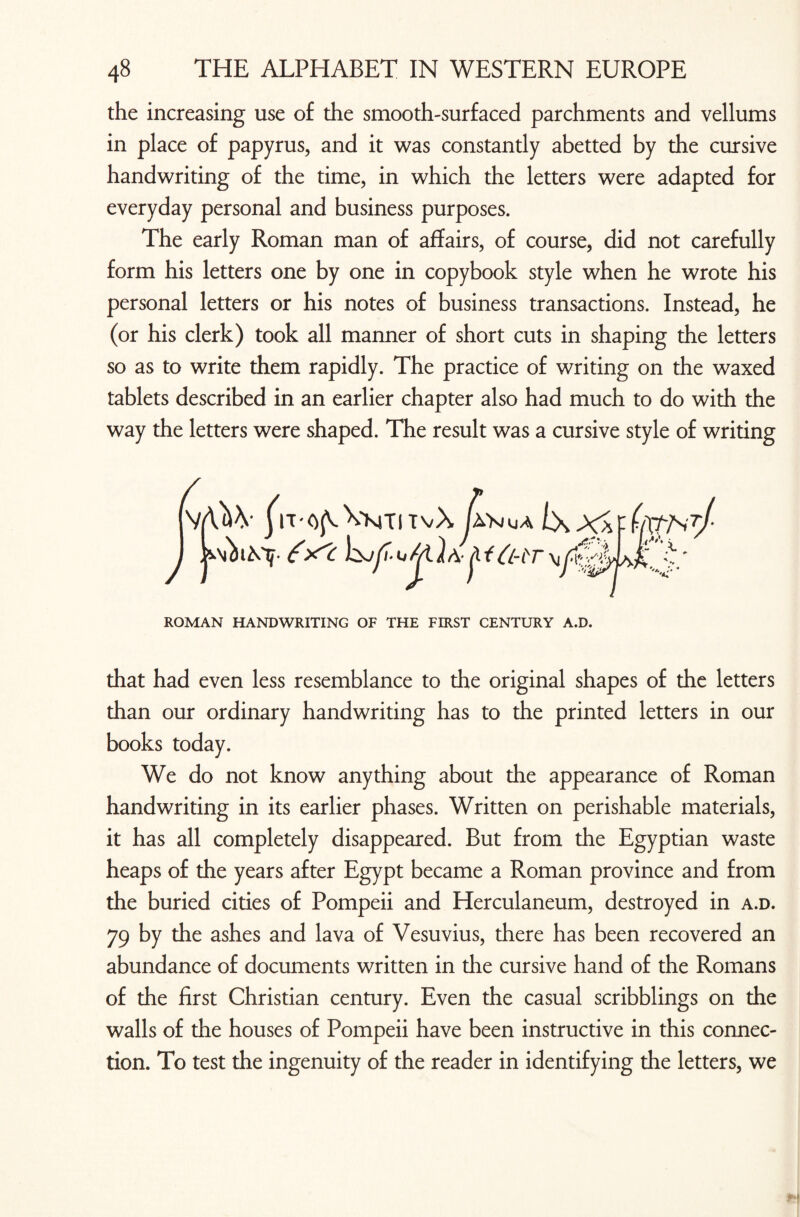 the increasing use of the smooth-surfaced parchments and vellums in place of papyrus, and it was constantly abetted by the cursive handwriting of the time, in which the letters were adapted for everyday personal and business purposes. The early Roman man of affairs, of course, did not carefully form his letters one by one in copybook style when he wrote his personal letters or his notes of business transactions. Instead, he (or his clerk) took all manner of short cuts in shaping the letters so as to write them rapidly. The practice of writing on the waxed tablets described in an earlier chapter also had much to do with the way the letters were shaped. The result was a cursive style of writing ROMAN HANDWRITING OF THE FIRST CENTURY A.D. that had even less resemblance to the original shapes of the letters than our ordinary handwriting has to the printed letters in our books today. We do not know anything about the appearance of Roman handwriting in its earlier phases. Written on perishable materials, it has all completely disappeared. But from the Egyptian waste heaps of the years after Egypt became a Roman province and from the buried cities of Pompeii and Herculaneum, destroyed in a.d. 79 by the ashes and lava of Vesuvius, there has been recovered an abundance of documents written in the cursive hand of the Romans of the first Christian century. Even the casual scribblings on the walls of the houses of Pompeii have been instructive in this connec¬ tion. To test the ingenuity of the reader in identifying the letters, we