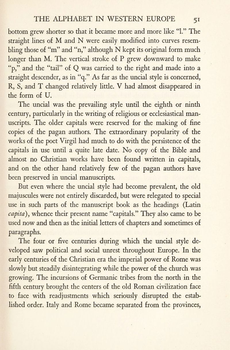 bottom grew shorter so that it became more and more like “1.” The straight lines of M and N were easily modified into curves resem¬ bling those of “m” and “n,” although N kept its original form much longer than M. The vertical stroke of P grew downward to make “p,” and the “tail” of Q was carried to the right and made into a straight descender, as in “q.” As far as the uncial style is concerned, R, S, and T changed relatively little. V had almost disappeared in the form of U. The uncial was the prevailing style until the eighth or ninth century, particularly in the writing of religious or ecclesiastical man¬ uscripts. The older capitals were reserved for the making of fine copies of the pagan authors. The extraordinary popularity of the works of the poet Virgil had much to do with the persistence of the capitals in use until a quite late date. No copy of the Bible and almost no Christian works have been found written in capitals, and on the other hand relatively few of the pagan authors have been preserved in uncial manuscripts. But even where the uncial style had become prevalent, the old majuscules were not entirely discarded, but were relegated to special use in such parts of the manuscript book as the headings (Latin capita), whence their present name “capitals.” They also came to be used now and then as the initial letters of chapters and sometimes of paragraphs. The four or five centuries during which the uncial style de¬ veloped saw political and social unrest throughout Europe. In the early centuries of the Christian era the imperial power of Rome was slowly but steadily disintegrating while the power of the church was growing. The incursions of Germanic tribes from the north in the fifth century brought the centers of the old Roman civilization face to face with readjustments which seriously disrupted the estab¬ lished order. Italy and Rome became separated from the provinces,