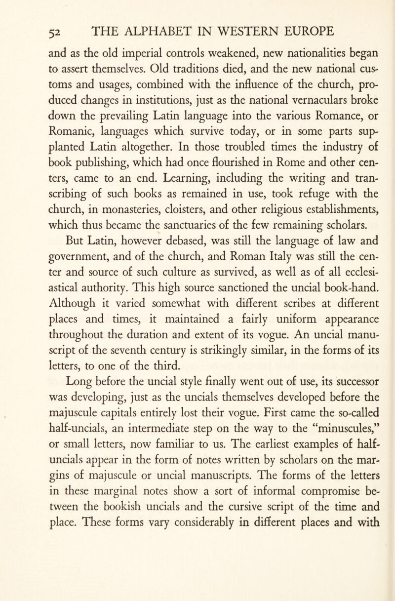 and as the old imperial controls weakened, new nationalities began to assert themselves. Old traditions died, and the new national cus¬ toms and usages, combined with the influence of the church, pro¬ duced changes in institutions, just as the national vernaculars broke down the prevailing Latin language into the various Romance, or Romanic, languages which survive today, or in some parts sup¬ planted Latin altogether. In those troubled times the industry of book publishing, which had once flourished in Rome and other cen¬ ters, came to an end. Learning, including the writing and tran¬ scribing of such books as remained in use, took refuge with the church, in monasteries, cloisters, and other religious establishments, which thus became the sanctuaries of the few remaining scholars. But Latin, however debased, was still the language of law and government, and of the church, and Roman Italy was still the cen¬ ter and source of such culture as survived, as well as of all ecclesi¬ astical authority. This high source sanctioned the uncial book-hand. Although it varied somewhat with different scribes at different places and times, it maintained a fairly uniform appearance throughout the duration and extent of its vogue. An uncial manu¬ script of the seventh century is strikingly similar, in the forms of its letters, to one of the third. Long before the uncial style finally went out of use, its successor was developing, just as the uncials themselves developed before the majuscule capitals entirely lost their vogue. First came the so-called half-uncials, an intermediate step on the way to the “minuscules,” or small letters, now familiar to us. The earliest examples of half¬ uncials appear in the form of notes written by scholars on the mar¬ gins of majuscule or uncial manuscripts. The forms of the letters in these marginal notes show a sort of informal compromise be¬ tween the bookish uncials and the cursive script of the time and place. These forms vary considerably in different places and with