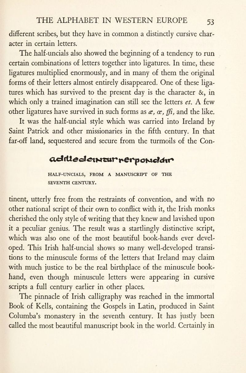 different scribes, but they have in common a distinctly cursive char¬ acter in certain letters. The half-uncials also showed the beginning of a tendency to run certain combinations of letters together into ligatures. In time, these ligatures multiplied enormously, and in many of them the original forms of their letters almost entirely disappeared. One of these liga¬ tures which has survived to the present day is the character &, in which only a trained imagination can still see the letters et. A few other ligatures have survived in such forms as ce, <x, ffi, and the like. It was the half-uncial style which was carried into Ireland by Saint Patrick and other missionaries in the fifth century. In that far-off land, sequestered and secure from the turmoils of the Con- acJ rll cwc?rftr* HALF-UNCIALS, FROM A MANUSCRIPT OF THE SEVENTH CENTURY. tinent, utterly free from the restraints of convention, and with no other national script of their own to conflict with it, the Irish monks cherished the only style of writing that they knew and lavished upon it a peculiar genius. The result was a startlingly distinctive script, which was also one of the most beautiful book-hands ever devel¬ oped. This Irish half-uncial shows so many well-developed transi¬ tions to the minuscule forms of the letters that Ireland may claim with much justice to be the real birthplace of the minuscule book- hand, even though minuscule letters were appearing in cursive scripts a full century earlier in other places. The pinnacle of Irish calligraphy was reached in the immortal Book of Kells, containing the Gospels in Latin, produced in Saint Columba’s monastery in the seventh century. It has justly been called the most beautiful manuscript book in the world. Certainly in