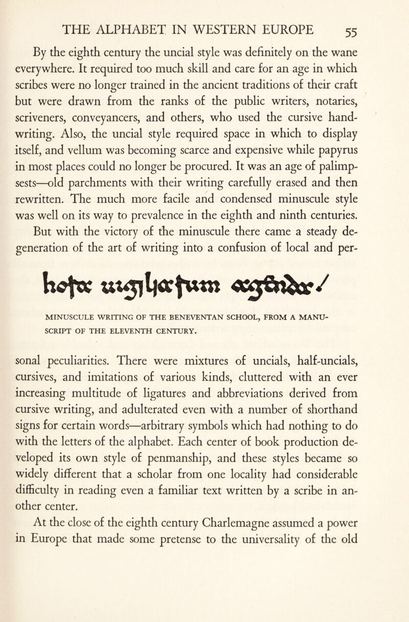 By the eighth century the uncial style was definitely on the wane everywhere. It required too much skill and care for an age in which scribes were no longer trained in the ancient traditions of their craft but were drawn from the ranks of the public writers, notaries, scriveners, conveyancers, and others, who used the cursive hand¬ writing. Also, the uncial style required space in which to display itself, and vellum was becoming scarce and expensive while papyrus in most places could no longer be procured. It was an age of palimp¬ sests—old parchments with their writing carefully erased and then rewritten. The much more facile and condensed minuscule style was well on its way to prevalence in the eighth and ninth centuries. But with the victory of the minuscule there came a steady de¬ generation of the art of writing into a confusion of local and per- MINUSCULE WRITING OF THE BENEVENTAN SCHOOL, FROM A MANU¬ SCRIPT OF THE ELEVENTH CENTURY. sonal peculiarities. There were mixtures of uncials, half-uncials, cursives, and imitations of various kinds, cluttered with an ever increasing multitude of ligatures and abbreviations derived from cursive writing, and adulterated even with a number of shorthand signs for certain words—arbitrary symbols which had nothing to do with the letters of the alphabet. Each center of book production de¬ veloped its own style of penmanship, and these styles became so widely different that a scholar from one locality had considerable difficulty in reading even a familiar text written by a scribe in an¬ other center. At the close of the eighth century Charlemagne assumed a power in Europe that made some pretense to the universality of the old