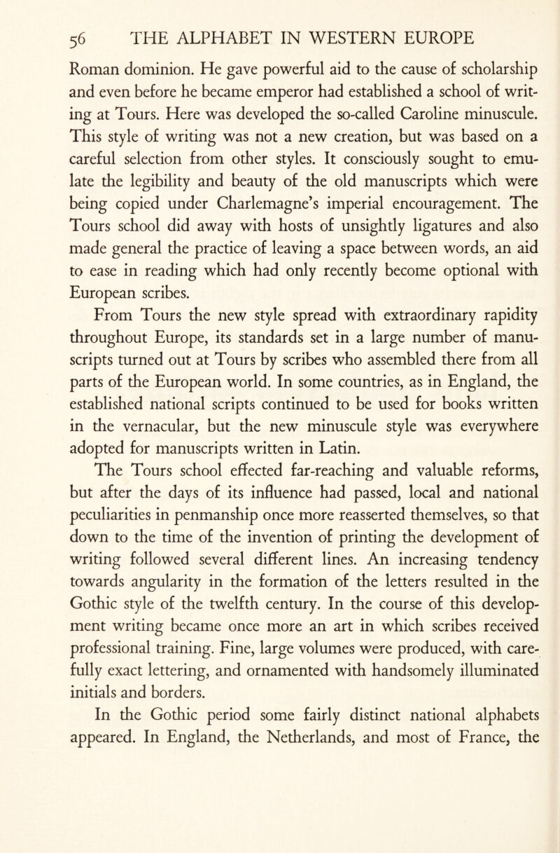 Roman dominion. He gave powerful aid to the cause of scholarship and even before he became emperor had established a school of writ¬ ing at Tours. Here was developed the so-called Caroline minuscule. This style of writing was not a new creation, but was based on a careful selection from other styles. It consciously sought to emu¬ late the legibility and beauty of the old manuscripts which were being copied under Charlemagne’s imperial encouragement. The Tours school did away with hosts of unsightly ligatures and also made general the practice of leaving a space between words, an aid to ease in reading which had only recendy become optional with European scribes. From Tours the new style spread with extraordinary rapidity throughout Europe, its standards set in a large number of manu¬ scripts turned out at Tours by scribes who assembled there from all parts of the European world. In some countries, as in England, the established national scripts continued to be used for books written in the vernacular, but the new minuscule style was everywhere adopted for manuscripts written in Latin. The Tours school effected far-reaching and valuable reforms, but after the days of its influence had passed, local and national peculiarities in penmanship once more reasserted themselves, so that down to the time of the invention of printing the development of writing followed several different lines. An increasing tendency towards angularity in the formation of the letters resulted in the Gothic style of the twelfth century. In the course of this develop¬ ment writing became once more an art in which scribes received professional training. Fine, large volumes were produced, with care¬ fully exact lettering, and ornamented with handsomely illuminated initials and borders. In the Gothic period some fairly distinct national alphabets appeared. In England, the Netherlands, and most of France, the