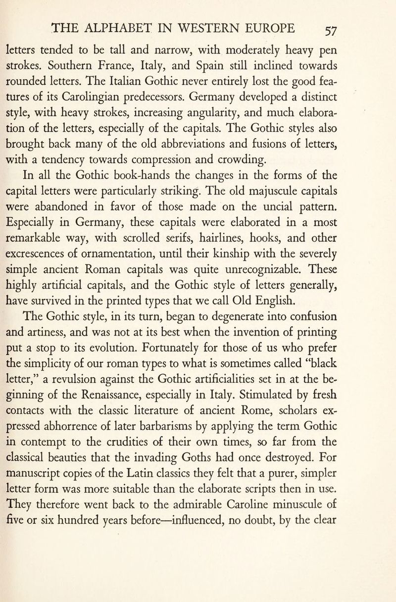 letters tended to be tall and narrow, with moderately heavy pen strokes. Southern France, Italy, and Spain still inclined towards rounded letters. The Italian Gothic never entirely lost the good fea¬ tures of its Carolingian predecessors. Germany developed a distinct style, with heavy strokes, increasing angularity, and much elabora¬ tion of the letters, especially of the capitals. The Gothic styles also brought back many of the old abbreviations and fusions of letters, with a tendency towards compression and crowding. In all the Gothic book-hands the changes in the forms of the capital letters were particularly striking. The old majuscule capitals were abandoned in favor of those made on the uncial pattern. Especially in Germany, these capitals were elaborated in a most remarkable way, with scrolled serifs, hairlines, hooks, and other excrescences of ornamentation, until their kinship with the severely simple ancient Roman capitals was quite unrecognizable. These highly artificial capitals, and the Gothic style of letters generally, have survived in the printed types that we call Old English. The Gothic style, in its turn, began to degenerate into confusion and artiness, and was not at its best when the invention of printing put a stop to its evolution. Fortunately for those of us who prefer the simplicity of our roman types to what is sometimes called “black letter,” a revulsion against the Gothic artificialities set in at the be- ginning of the Renaissance, especially in Italy. Stimulated by fresh contacts with the classic literature of ancient Rome, scholars ex¬ pressed abhorrence of later barbarisms by applying the term Gothic in contempt to the crudities of their own times, so far from the classical beauties that the invading Goths had once destroyed. For manuscript copies of the Latin classics they felt that a purer, simpler letter form was more suitable than the elaborate scripts then in use. They therefore went back to the admirable Caroline minuscule of five or six hundred years before—influenced, no doubt, by the clear