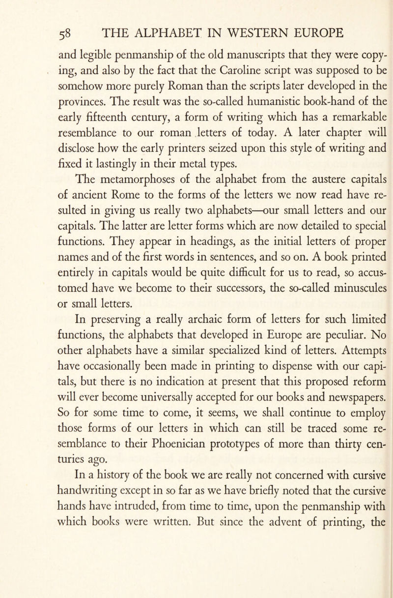 and legible penmanship of the old manuscripts that they were copy¬ ing, and also by the fact that the Caroline script was supposed to be somehow more purely Roman than the scripts later developed in the provinces. The result was the so-called humanistic book-hand of the early fifteenth century, a form of writing which has a remarkable resemblance to our roman letters of today. A later chapter will disclose how the early printers seized upon this style of writing and fixed it lastingly in their metal types. The metamorphoses of the alphabet from the austere capitals of ancient Rome to the forms of the letters we now read have re¬ sulted in giving us really two alphabets—our small letters and our capitals. The latter are letter forms which are now detailed to special functions. They appear in headings, as the initial letters of proper names and of the first words in sentences, and so on. A book printed entirely in capitals would be quite difficult for us to read, so accus¬ tomed have we become to their successors, the so-called minuscules or small letters. In preserving a really archaic form of letters for such limited functions, the alphabets that developed in Europe are peculiar. No other alphabets have a similar specialized kind of letters. Attempts have occasionally been made in printing to dispense with our capi¬ tals, but there is no indication at present that this proposed reform will ever become universally accepted for our books and newspapers. So for some time to come, it seems, we shall continue to employ those forms of our letters in which can still be traced some re¬ semblance to their Phoenician prototypes of more than thirty cen¬ turies ago. In a history of the book we are really not concerned with cursive handwriting except in so far as we have briefly noted that the cursive hands have intruded, from time to time, upon the penmanship with which books were written. But since the advent of printing, the