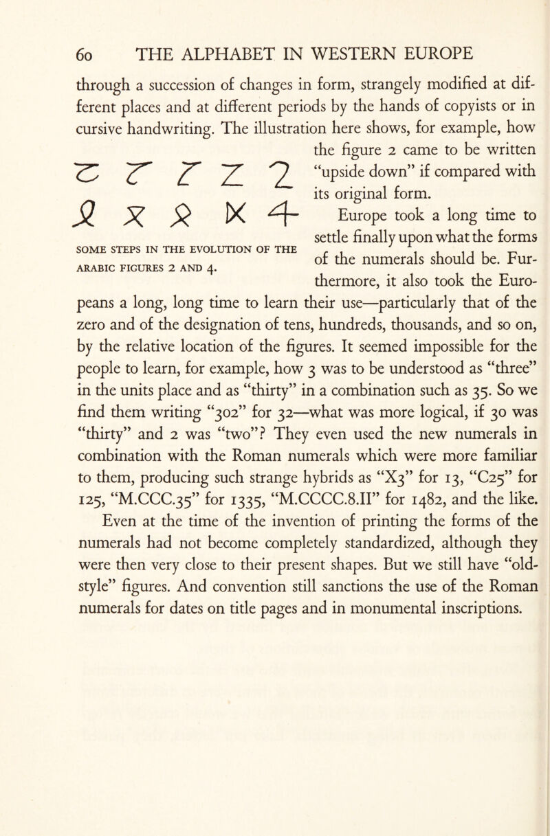 £ x X ix SOME STEPS IN THE EVOLUTION OF THE ARABIC FIGURES 2 AND 4. through a succession of changes in form, strangely modified at dif¬ ferent places and at different periods by the hands of copyists or in cursive handwriting. The illustration here shows, for example, how the figure 2 came to be written r z z 2 “upside down” if compared with its original form. Europe took a long time to settle finally upon what the forms of the numerals should be. Fur¬ thermore, it also took the Euro¬ peans a long, long time to learn their use—particularly that of the zero and of the designation of tens, hundreds, thousands, and so on, by the relative location of the figures. It seemed impossible for the people to learn, for example, how 3 was to be understood as “three” in the units place and as “thirty” in a combination such as 35. So we find them writing “302” for 32—what was more logical, if 30 was “thirty” and 2 was “two”? They even used the new numerals in combination with the Roman numerals which were more familiar to them, producing such strange hybrids as “X3” for 13, “C25” for 125, “M.CCC.35” for 1335, “M.CCCC.8.II” for 1482, and the like. Even at the time of the invention of printing the forms of the numerals had not become completely standardized, although they were then very close to their present shapes. But we still have “old- style” figures. And convention still sanctions the use of the Roman numerals for dates on title pages and in monumental inscriptions.