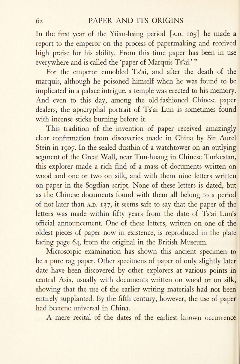 In the first year of the Yiian-hsing period [a.d. 105] he made a report to the emperor on the process of papermaking and received high praise for his ability. From this time paper has been in use everywhere and is called the ‘paper of Marquis Ts‘ai.’ ” For the emperor ennobled Ts‘ai, and after the death of the marquis, although he poisoned himself when he was found to be implicated in a palace intrigue, a temple was erected to his memory. And even to this day, among the old-fashioned Chinese paper dealers, the apocryphal portrait of Ts‘ai Lun is sometimes found with incense sticks burning before it. This tradition of the invention of paper received amazingly clear confirmation from discoveries made in China by Sir Aurel Stein in 1907. In the sealed dustbin of a watch tower on an outlying segment of the Great Wall, near Tun-huang in Chinese Turkestan, this explorer made a rich find of a mass of documents written on wood and one or two on silk, and with them nine letters written on paper in the Sogdian script. None of these letters is dated, but as the Chinese documents found with them all belong to a period of not later than a.d. 137, it seems safe to say that the paper of the letters was made within fifty years from the date of Ts‘ai Lun’s official announcement. One of these letters, written on one of the oldest pieces of paper now in existence, is reproduced in the plate facing page 64, from the original in the British Museum. Microscopic examination has shown this ancient specimen to be a pure rag paper. Other specimens of paper of only slightly later date have been discovered by other explorers at various points in central Asia, usually with documents written on wood or on silk, showing that the use of the earlier writing materials had not been entirely supplanted. By the fifth century, however, the use of paper had become universal in China. A mere recital of the dates of the earliest known occurrence