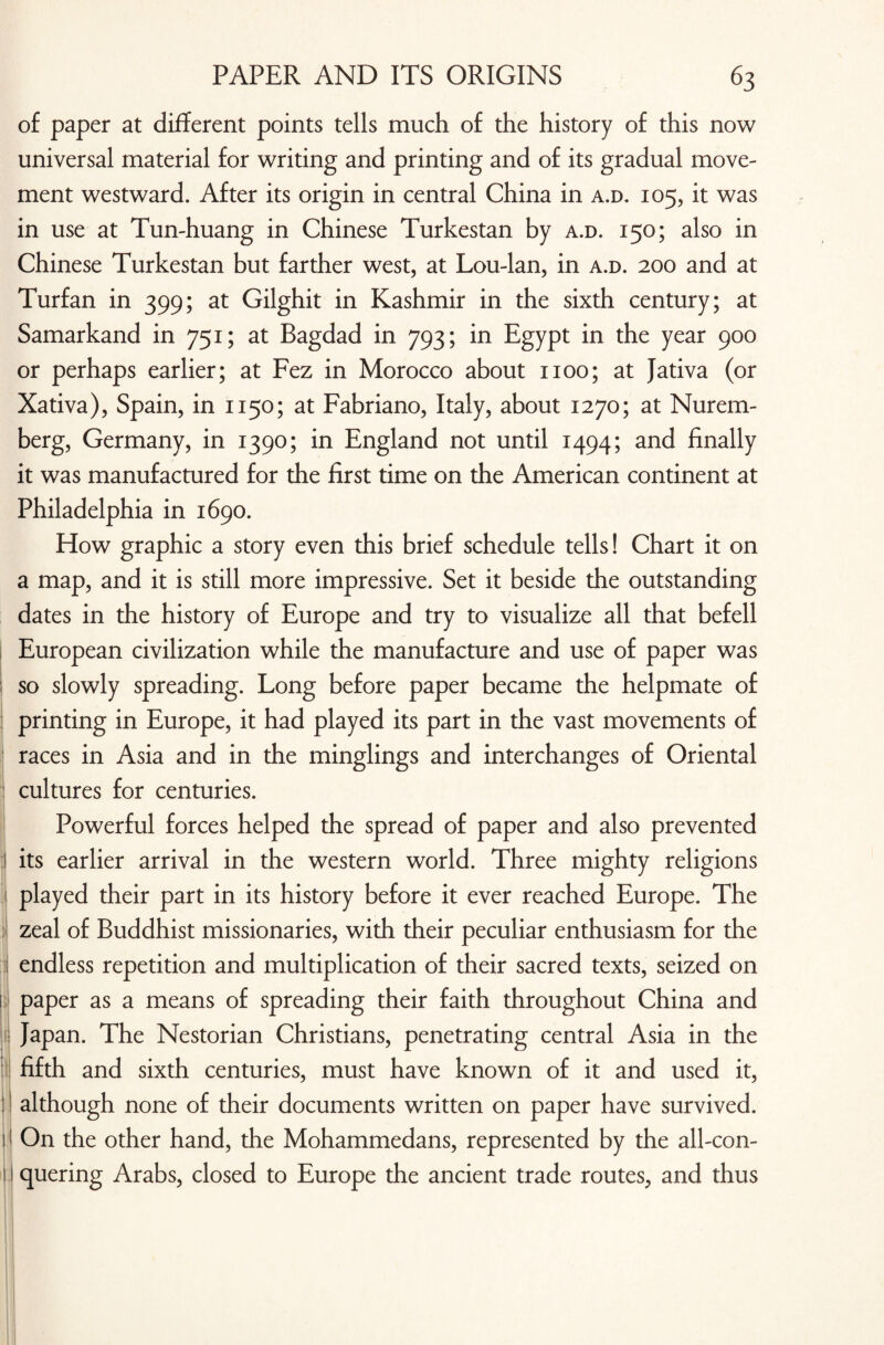 ■ 5 ;] ; ■ ) 1 of paper at different points tells much of the history of this now universal material for writing and printing and of its gradual move¬ ment westward. After its origin in central China in a.d. 105, it was in use at Tun-huang in Chinese Turkestan by a.d. 150; also in Chinese Turkestan but farther west, at Lou-lan, in a.d. 200 and at Turfan in 399; at Gilghit in Kashmir in the sixth century; at Samarkand in 751; at Bagdad in 793; in Egypt in the year 900 or perhaps earlier; at Fez in Morocco about 1100; at Jativa (or Xativa), Spain, in 1150; at Fabriano, Italy, about 1270; at Nurem¬ berg, Germany, in 1390; in England not until 1494; and finally it was manufactured for the first time on the American continent at Philadelphia in 1690. How graphic a story even this brief schedule tells! Chart it on a map, and it is still more impressive. Set it beside the outstanding dates in the history of Europe and try to visualize all that befell European civilization while the manufacture and use of paper was so slowly spreading. Long before paper became the helpmate of printing in Europe, it had played its part in the vast movements of races in Asia and in the minglings and interchanges of Oriental cultures for centuries. Powerful forces helped the spread of paper and also prevented its earlier arrival in the western world. Three mighty religions played their part in its history before it ever reached Europe. The zeal of Buddhist missionaries, with their peculiar enthusiasm for the endless repetition and multiplication of their sacred texts, seized on paper as a means of spreading their faith throughout China and Japan. The Nestorian Christians, penetrating central Asia in the fifth and sixth centuries, must have known of it and used it, although none of their documents written on paper have survived. On the other hand, the Mohammedans, represented by the all-con¬ quering Arabs, closed to Europe the ancient trade routes, and thus