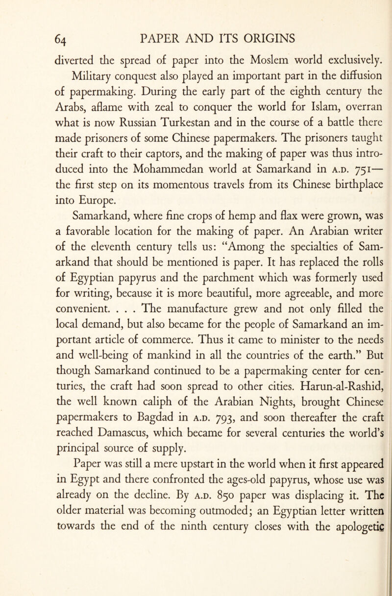 diverted the spread of paper into the Moslem world exclusively. Military conquest also played an important part in the diffusion of papermaking. During the early part of the eighth century the Arabs, aflame with zeal to conquer the world for Islam, overran what is now Russian Turkestan and in the course of a battle there made prisoners of some Chinese papermakers. The prisoners taught their craft to their captors, and the making of paper was thus intro¬ duced into the Mohammedan world at Samarkand in a.d. 751— the first step on its momentous travels from its Chinese birthplace into Europe. Samarkand, where fine crops of hemp and flax were grown, was a favorable location for the making of paper. An Arabian writer of the eleventh century tells us: “Among the specialties of Sam¬ arkand that should be mentioned is paper. It has replaced the rolls of Egyptian papyrus and the parchment which was formerly used for writing, because it is more beautiful, more agreeable, and more convenient. . . . The manufacture grew and not only filled the local demand, but also became for the people of Samarkand an im¬ portant article of commerce. Thus it came to minister to the needs and well-being of mankind in all the countries of the earth.” But though Samarkand continued to be a papermaking center for cen¬ turies, the craft had soon spread to other cities. Harun-al-Rashid, the well known caliph of the Arabian Nights, brought Chinese papermakers to Bagdad in a.d. 793, and soon thereafter the craft reached Damascus, which became for several centuries the world’s principal source of supply. Paper was still a mere upstart in the world when it first appeared in Egypt and there confronted the ages-old papyrus, whose use was already on the decline. By a.d. 850 paper was displacing it. The older material was becoming outmoded; an Egyptian letter written towards the end of the ninth century closes with the apologetic