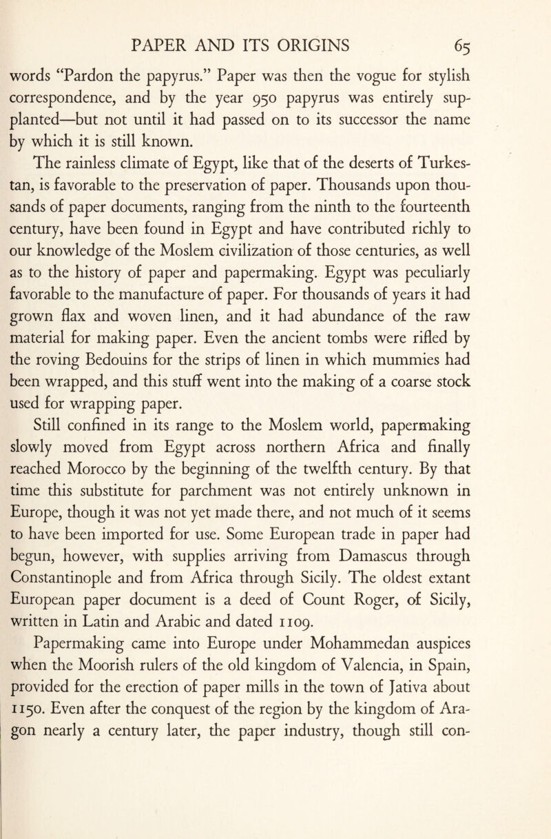 words “Pardon the papyrus.” Paper was then the vogue for stylish correspondence, and by the year 950 papyrus was entirely sup¬ planted—but not until it had passed on to its successor the name by which it is still known. The rainless climate of Egypt, like that of the deserts of Turkes¬ tan, is favorable to the preservation of paper. Thousands upon thou¬ sands of paper documents, ranging from the ninth to the fourteenth century, have been found in Egypt and have contributed richly to our knowledge of the Moslem civilization of those centuries, as well as to the history of paper and papermaking. Egypt was peculiarly favorable to the manufacture of paper. For thousands of years it had grown flax and woven linen, and it had abundance of the raw material for making paper. Even the ancient tombs were rifled by the roving Bedouins for the strips of linen in which mummies had been wrapped, and this stuff went into the making of a coarse stock used for wrapping paper. Still confined in its range to the Moslem world, papermaking slowly moved from Egypt across northern Africa and finally reached Morocco by the beginning of the twelfth century. By that time this substitute for parchment was not entirely unknown in Europe, though it was not yet made there, and not much of it seems to have been imported for use. Some European trade in paper had begun, however, with supplies arriving from Damascus through Constantinople and from Africa through Sicily. The oldest extant European paper document is a deed of Count Roger, of Sicily, written in Latin and Arabic and dated 1109. Papermaking came into Europe under Mohammedan auspices when the Moorish rulers of the old kingdom of Valencia, in Spain, provided for the erection of paper mills in the town of Jativa about 1150. Even after the conquest of the region by the kingdom of Ara¬ gon nearly a century later, the paper industry, though still con-