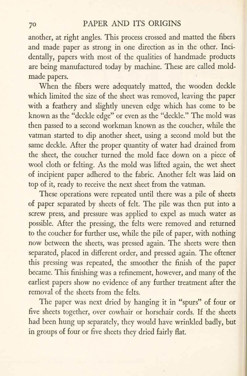 another, at right angles. This process crossed and matted the fibers and made paper as strong in one direction as in the other. Inci¬ dentally, papers with most of the qualities of handmade products are being manufactured today by machine. These are called mold- made papers. When the fibers were adequately matted, the wooden deckle which limited the size of the sheet was removed, leaving the paper with a feathery and slightly uneven edge which has come to be known as the “deckle edge” or even as the “deckle.” The mold was then passed to a second workman known as the coucher, while the vatman started to dip another sheet, using a second mold but the same deckle. After the proper quantity of water had drained from the sheet, the coucher turned the mold face down on a piece of wool cloth or felting. As the mold was lifted again, the wet sheet of incipient paper adhered to the fabric. Another felt was laid on top of it, ready to receive the next sheet from the vatman. These operations were repeated until there was a pile of sheets of paper separated by sheets of felt. The pile was then put into a screw press, and pressure was applied to expel as much water as possible. After the pressing, the felts were removed and returned to the coucher for further use, while the pile of paper, with nothing now between the sheets, was pressed again. The sheets were then separated, placed in different order, and pressed again. The oftener this pressing was repeated, the smoother the finish of the paper became. This finishing was a refinement, however, and many of the earliest papers show no evidence of any further treatment after the removal of the sheets from the felts. The paper was next dried by hanging it in “spurs” of four or five sheets together, over cowhair or horsehair cords. If the sheets had been hung up separately, they would have wrinkled badly, but in groups of four or five sheets they dried fairly flat.