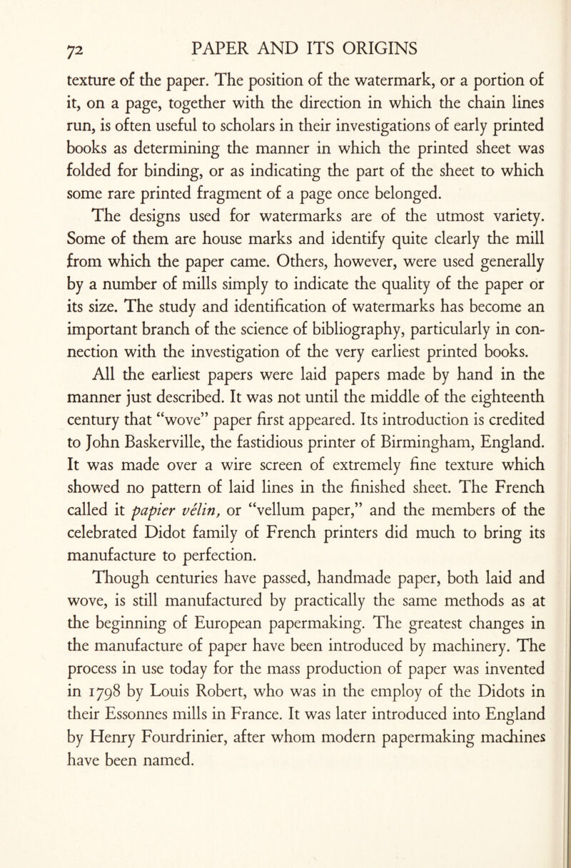 texture of the paper. The position of the watermark, or a portion of it, on a page, together with the direction in which the chain lines run, is often useful to scholars in their investigations of early printed books as determining the manner in which the printed sheet was folded for binding, or as indicating the part of the sheet to which some rare printed fragment of a page once belonged. The designs used for watermarks are of the utmost variety. Some of them are house marks and identify quite clearly the mill from which the paper came. Others, however, were used generally by a number of mills simply to indicate the quality of the paper or its size. The study and identification of watermarks has become an important branch of the science of bibliography, particularly in con¬ nection with the investigation of the very earliest printed books. All the earliest papers were laid papers made by hand in the manner just described. It was not until the middle of the eighteenth century that “wove” paper first appeared. Its introduction is credited to John Baskerville, the fastidious printer of Birmingham, England. It was made over a wire screen of extremely fine texture which showed no pattern of laid lines in the finished sheet. The French called it papier velin, or “vellum paper,” and the members of the celebrated Didot family of French printers did much to bring its manufacture to perfection. Though centuries have passed, handmade paper, both laid and wove, is still manufactured by practically the same methods as at the beginning of European papermaking. The greatest changes in the manufacture of paper have been introduced by machinery. The process in use today for the mass production of paper was invented in 1798 by Louis Robert, who was in the employ of the Didots in their Essonnes mills in France. It was later introduced into England by Henry Fourdrinier, after whom modern papermaking machines have been named.