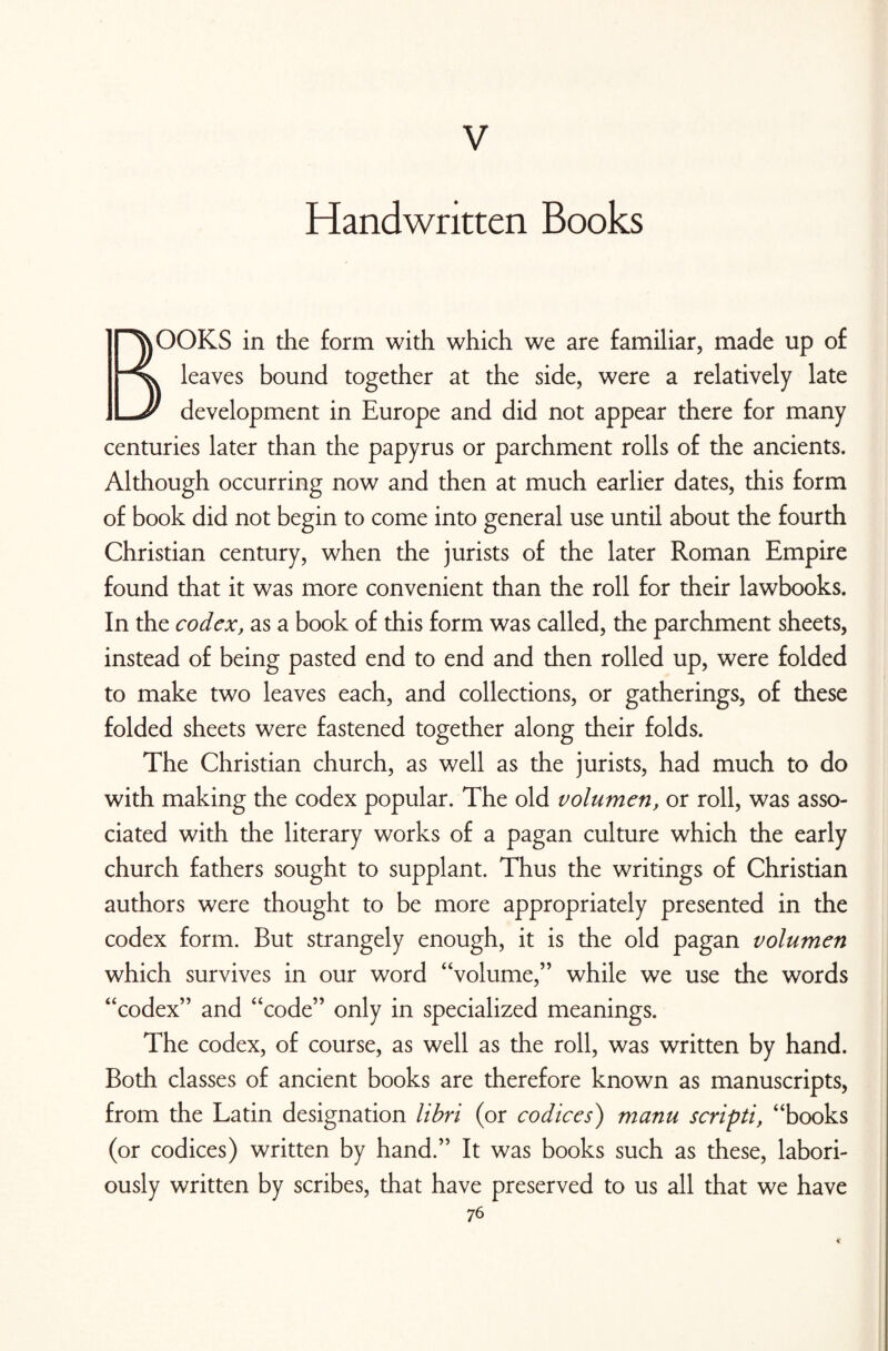 V Handwritten Books BOOKS in the form with which we are familiar, made up of leaves bound together at the side, were a relatively late development in Europe and did not appear there for many centuries later than the papyrus or parchment rolls of the ancients. Although occurring now and then at much earlier dates, this form of book did not begin to come into general use until about the fourth Christian century, when the jurists of the later Roman Empire found that it was more convenient than the roll for their lawbooks. In the codex, as a book of this form was called, the parchment sheets, instead of being pasted end to end and then rolled up, were folded to make two leaves each, and collections, or gatherings, of these folded sheets were fastened together along their folds. The Christian church, as well as the jurists, had much to do with making the codex popular. The old volumen, or roll, was asso¬ ciated with the literary works of a pagan culture which the early church fathers sought to supplant. Thus the writings of Christian authors were thought to be more appropriately presented in the codex form. But strangely enough, it is the old pagan volumen which survives in our word “volume,” while we use the words “codex” and “code” only in specialized meanings. The codex, of course, as well as the roll, was written by hand. Both classes of ancient books are therefore known as manuscripts, from the Latin designation libri (or codices) manu scripti, “books (or codices) written by hand.” It was books such as these, labori¬ ously written by scribes, that have preserved to us all that we have