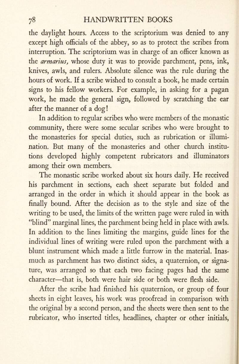 the daylight hours. Access to the scriptorium was denied to any except high officials of the abbey, so as to protect the scribes from interruption. The scriptorium was in charge of an officer known as the armarius, whose duty it was to provide parchment, pens, ink, knives, awls, and rulers. Absolute silence was the rule during the hours of work. If a scribe wished to consult a book, he made certain signs to his fellow workers. For example, in asking for a pagan work, he made the general sign, followed by scratching the ear after the manner of a dog! In addition to regular scribes who were members of the monastic community, there were some secular scribes who were brought to the monasteries for special duties, such as rubrication or illumi¬ nation. But many of the monasteries and other church institu¬ tions developed highly competent rubricators and illuminators among their own members. The monastic scribe worked about six hours daily. He received his parchment in sections, each sheet separate but folded and arranged in the order in which it should appear in the book as finally bound. After the decision as to the style and size of the writing to be used, the limits of the written page were ruled in with “blind” marginal lines, the parchment being held in place with awls. In addition to the lines limiting the margins, guide lines for the individual lines of writing were ruled upon the parchment with a blunt instrument which made a little furrow in the material. Inas¬ much as parchment has two distinct sides, a quaternion, or signa¬ ture, was arranged so that each two facing pages had the same character—that is, both were hair side or both were flesh side. After the scribe had finished his quaternion, or group of four sheets in eight leaves, his work was proofread in comparison with the original by a second person, and the sheets were then sent to the rubricator, who inserted titles, headlines, chapter or other initials,