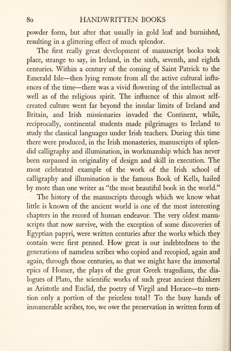 powder form, but after that usually in gold leaf and burnished, resulting in a glittering effect of much splendor. The first really great development of manuscript books took place, strange to say, in Ireland, in the sixth, seventh, and eighth centuries. Within a century of the coming of Saint Patrick to the Emerald Isle—then lying remote from all the active cultural influ¬ ences of the time—there was a vivid flowering of the intellectual as well as of the religious spirit. The influence of this almost self- created culture went far beyond the insular limits of Ireland and Britain, and Irish missionaries invaded the Continent, while, reciprocally, continental students made pilgrimages to Ireland to study the classical languages under Irish teachers. During this time there were produced, in the Irish monasteries, manuscripts of splen¬ did calligraphy and illumination, in workmanship which has never been surpassed in originality of design and skill in execution. The most celebrated example of the work of the Irish school of calligraphy and illumination is the famous Book of Kells, hailed by more than one writer as “the most beautiful book in the world.” The history of the manuscripts through which we know what little is known of the ancient world is one of the most interesting chapters in the record of human endeavor. The very oldest manu¬ scripts that now survive, with the exception of some discoveries of Egyptian papyri, were written centuries after the works which they contain were first penned. How great is our indebtedness to the generations of nameless scribes who copied and recopied, again and again, through those centuries, so that we might have the immortal epics of Homer, the plays of the great Greek tragedians, the dia¬ logues of Plato, the scientific works of such great ancient thinkers as Aristotle and Euclid, the poetry of Virgil and Horace—to men¬ tion only a portion of the priceless total! To the busy hands of innumerable scribes, too, we owe the preservation in written form of