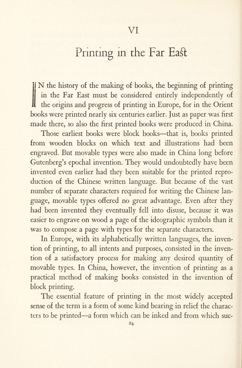 VI Printing m the Far Ea£t i\ N the history of the making of books, the beginning of printing in the Far East must be considered entirely independently of . the origins and progress of printing in Europe, for in the Orient books were printed nearly six centuries earlier. Just as paper was first made there, so also the first printed books were produced in China. Those earliest books were block books—that is, books printed from wooden blocks on which text and illustrations had been engraved. But movable types were also made in China long before Gutenberg’s epochal invention. They would undoubtedly have been invented even earlier had they been suitable for the printed repro¬ duction of the Chinese written language. But because of the vast number of separate characters required for writing the Chinese lan¬ guage, movable types offered no great advantage. Even after they had been invented they eventually fell into disuse, because it was easier to engrave on wood a page of the ideographic symbols than it was to compose a page with types for the separate characters. In Europe, with its alphabetically written languages, the inven¬ tion of printing, to all intents and purposes, consisted in the inven¬ tion of a satisfactory process for making any desired quantity of movable types. In China, however, the invention of printing as a practical method of making books consisted in the invention of block printing. The essential feature of printing in the most widely accepted sense of the term is a form of some kind bearing in relief the charac¬ ters to be printed—a form which can be inked and from which suc-