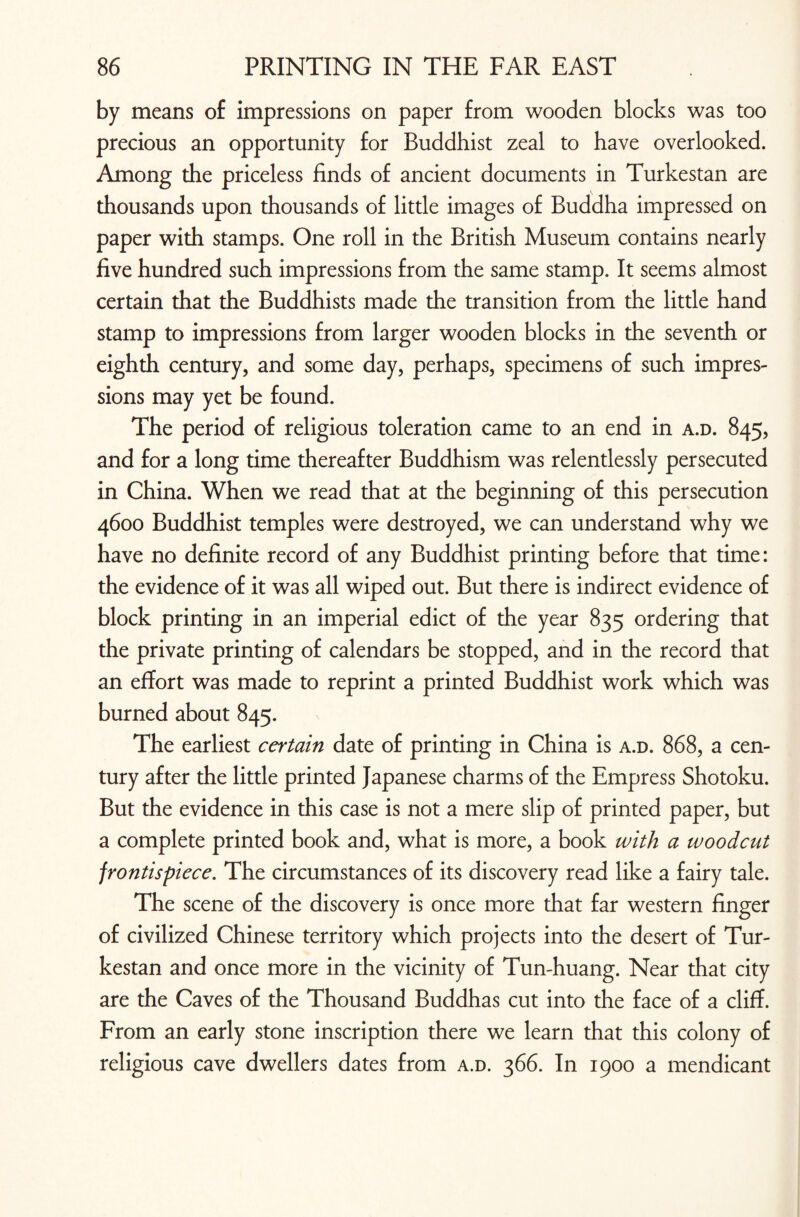 by means of impressions on paper from wooden blocks was too precious an opportunity for Buddhist zeal to have overlooked. Among the priceless finds of ancient documents in Turkestan are thousands upon thousands of little images of Buddha impressed on paper with stamps. One roll in the British Museum contains nearly five hundred such impressions from the same stamp. It seems almost certain that the Buddhists made the transition from the little hand stamp to impressions from larger wooden blocks in the seventh or eighth century, and some day, perhaps, specimens of such impres¬ sions may yet be found. The period of religious toleration came to an end in a.d. 845, and for a long time thereafter Buddhism was relentlessly persecuted in China. When we read that at the beginning of this persecution 4600 Buddhist temples were destroyed, we can understand why we have no definite record of any Buddhist printing before that time: the evidence of it was all wiped out. But there is indirect evidence of block printing in an imperial edict of the year 835 ordering that the private printing of calendars be stopped, and in the record that an effort was made to reprint a printed Buddhist work which was burned about 845. The earliest certain date of printing in China is a.d. 868, a cen¬ tury after the little printed Japanese charms of the Empress Shotoku. But the evidence in this case is not a mere slip of printed paper, but a complete printed book and, what is more, a book with a woodcut frontispiece. The circumstances of its discovery read like a fairy tale. The scene of the discovery is once more that far western finger of civilized Chinese territory which projects into the desert of Tur¬ kestan and once more in the vicinity of Tun-huang. Near that city are the Caves of the Thousand Buddhas cut into the face of a cliff. From an early stone inscription there we learn that this colony of religious cave dwellers dates from a.d. 366. In 1900 a mendicant
