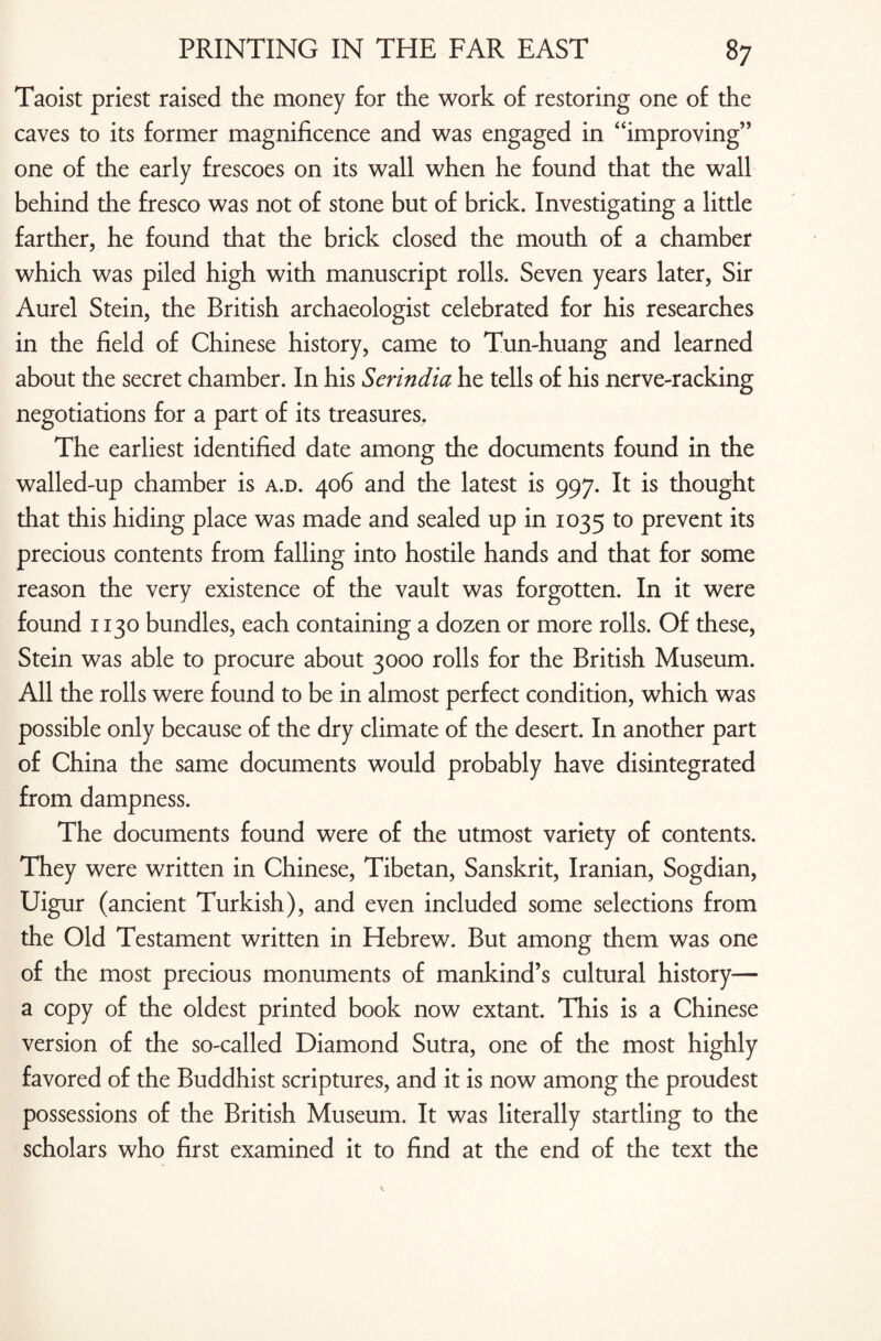 Taoist priest raised the money for the work of restoring one of the caves to its former magnificence and was engaged in “improving” one of the early frescoes on its wall when he found that the wall behind the fresco was not of stone but of brick. Investigating a little farther, he found that the brick closed the mouth of a chamber which was piled high with manuscript rolls. Seven years later, Sir Aurel Stein, the British archaeologist celebrated for his researches in the field of Chinese history, came to Tun-huang and learned about the secret chamber. In his Serindia he tells of his nerve-racking negotiations for a part of its treasures. The earliest identified date among the documents found in the walled-up chamber is a.d. 406 and the latest is 997. It is thought that this hiding place was made and sealed up in 1035 to prevent its precious contents from falling into hostile hands and that for some reason the very existence of the vault was forgotten. In it were found 1130 bundles, each containing a dozen or more rolls. Of these, Stein was able to procure about 3000 rolls for the British Museum. All the rolls were found to be in almost perfect condition, which was possible only because of the dry climate of the desert. In another part of China the same documents would probably have disintegrated from dampness. The documents found were of the utmost variety of contents. They were written in Chinese, Tibetan, Sanskrit, Iranian, Sogdian, Uigur (ancient Turkish), and even included some selections from the Old Testament written in Hebrew. But among them was one of the most precious monuments of mankind’s cultural history— a copy of the oldest printed book now extant. This is a Chinese version of the so-called Diamond Sutra, one of the most highly favored of the Buddhist scriptures, and it is now among the proudest possessions of the British Museum. It was literally startling to the scholars who first examined it to find at the end of the text the