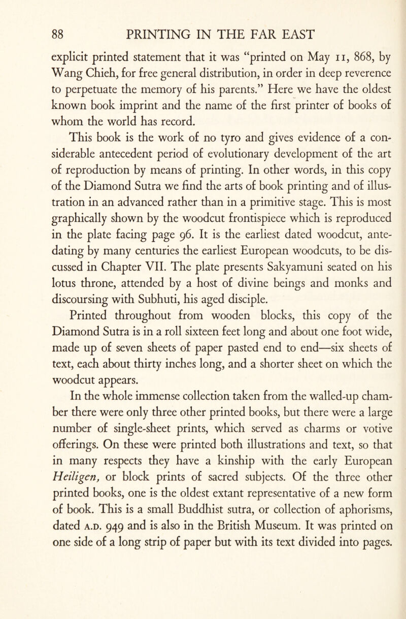 explicit printed statement that it was “printed on May n, 868, by Wang Chieh, for free general distribution, in order in deep reverence to perpetuate the memory of his parents.” Here we have the oldest known book imprint and the name of the first printer of books of whom the world has record. This book is the work of no tyro and gives evidence of a con¬ siderable antecedent period of evolutionary development of the art of reproduction by means of printing. In other words, in this copy of the Diamond Sutra we find the arts of book printing and of illus¬ tration in an advanced rather than in a primitive stage. This is most graphically shown by the woodcut frontispiece which is reproduced in the plate facing page 96. It is the earliest dated woodcut, ante¬ dating by many centuries the earliest European woodcuts, to be dis¬ cussed in Chapter VII. The plate presents Sakyamuni seated on his lotus throne, attended by a host of divine beings and monks and discoursing with Subhuti, his aged disciple. Printed throughout from wooden blocks, this copy of the Diamond Sutra is in a roll sixteen feet long and about one foot wide, made up of seven sheets of paper pasted end to end—six sheets of text, each about thirty inches long, and a shorter sheet on which the woodcut appears. In the whole immense collection taken from the walled-up cham¬ ber there were only three other printed books, but there were a large number of single-sheet prints, which served as charms or votive offerings. On these were printed both illustrations and text, so that in many respects they have a kinship with the early European Heiligen, or block prints of sacred subjects. Of the three other printed books, one is the oldest extant representative of a new form of book. This is a small Buddhist sutra, or collection of aphorisms, dated a.d. 949 and is also in the British Museum. It was printed on one side of a long strip of paper but with its text divided into pages.