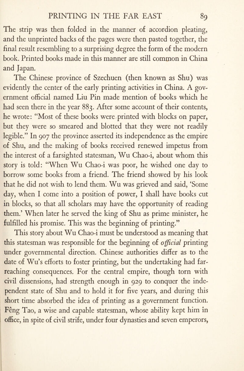 The strip was then folded in the manner of accordion pleating, and the unprinted backs of the pages were then pasted together, the final result resembling to a surprising degree the form of the modern book. Printed books made in this manner are still common in China and Japan. The Chinese province of Szechuen (then known as Shu) was evidently the center of the early printing activities in China. A gov¬ ernment official named Liu Pin made mention of books which he had seen there in the year 883. After some account of their contents, he wrote: “Most of these books were printed with blocks on paper, but they were so smeared and blotted that they were not readily legible.” In 907 the province asserted its independence as the empire of Shu, and the making of books received renewed impetus from the interest of a farsighted statesman, Wu Chao-i, about whom this story is told: “When Wu Chao-i was poor, he wished one day to borrow some books from a friend. The friend showed by his look that he did not wish to lend them. Wu was grieved and said, ‘Some day, when I come into a position of power, I shall have books cut in blocks, so that all scholars may have the opportunity of reading them.’ When later he served the king of Shu as prime minister, he fulfilled his promise. This was the beginning of printing.” This story about Wu Chao-i must be understood as meaning that this statesman was responsible for the beginning of official printing under governmental direction. Chinese authorities differ as to the date of Wu’s efforts to foster printing, but the undertaking had far- reaching consequences. For the central empire, though torn with civil dissensions, had strength enough in 929 to conquer the inde¬ pendent state of Shu and to hold it for five years, and during this short time absorbed the idea of printing as a government function. Feng Tao, a wise and capable statesman, whose ability kept him in office, in spite of civil strife, under four dynasties and seven emperors,