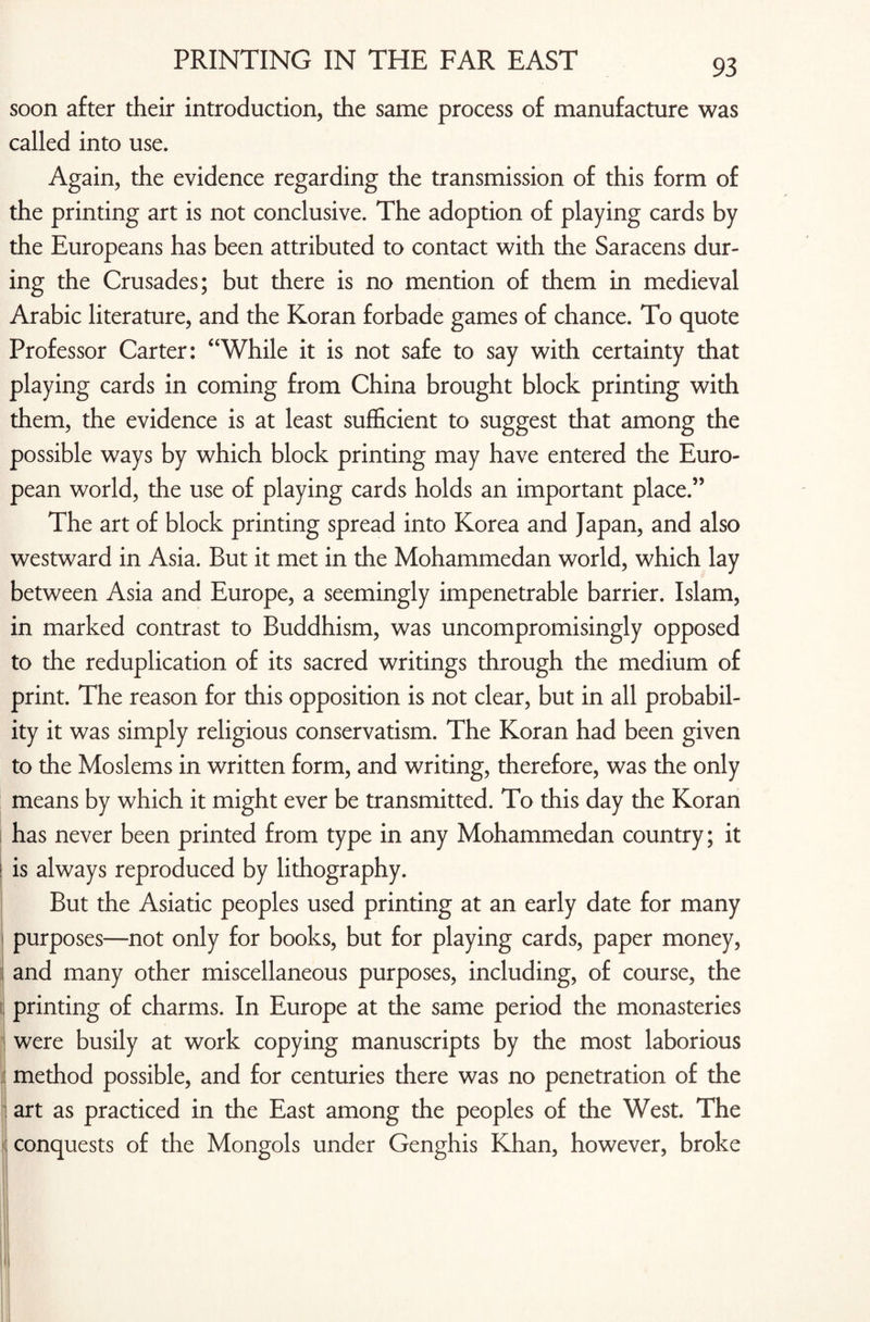 soon after their introduction, the same process of manufacture was called into use. Again, the evidence regarding the transmission of this form of the printing art is not conclusive. The adoption of playing cards by the Europeans has been attributed to contact with the Saracens dur¬ ing the Crusades; but there is no mention of them in medieval Arabic literature, and the Koran forbade games of chance. To quote Professor Carter: “While it is not safe to say with certainty that playing cards in coming from China brought block printing with them, the evidence is at least sufficient to suggest that among the possible ways by which block printing may have entered the Euro¬ pean world, the use of playing cards holds an important place.” The art of block printing spread into Korea and Japan, and also westward in Asia. But it met in the Mohammedan world, which lay between Asia and Europe, a seemingly impenetrable barrier. Islam, in marked contrast to Buddhism, was uncompromisingly opposed to the reduplication of its sacred writings through the medium of print. The reason for this opposition is not clear, but in all probabil¬ ity it was simply religious conservatism. The Koran had been given to the Moslems in written form, and writing, therefore, was the only means by which it might ever be transmitted. To this day the Koran has never been printed from type in any Mohammedan country; it ! is always reproduced by lithography. But the Asiatic peoples used printing at an early date for many purposes—not only for books, but for playing cards, paper money, and many other miscellaneous purposes, including, of course, the printing of charms. In Europe at the same period the monasteries were busily at work copying manuscripts by the most laborious method possible, and for centuries there was no penetration of the art as practiced in the East among the peoples of the West. The conquests of the Mongols under Genghis Khan, however, broke