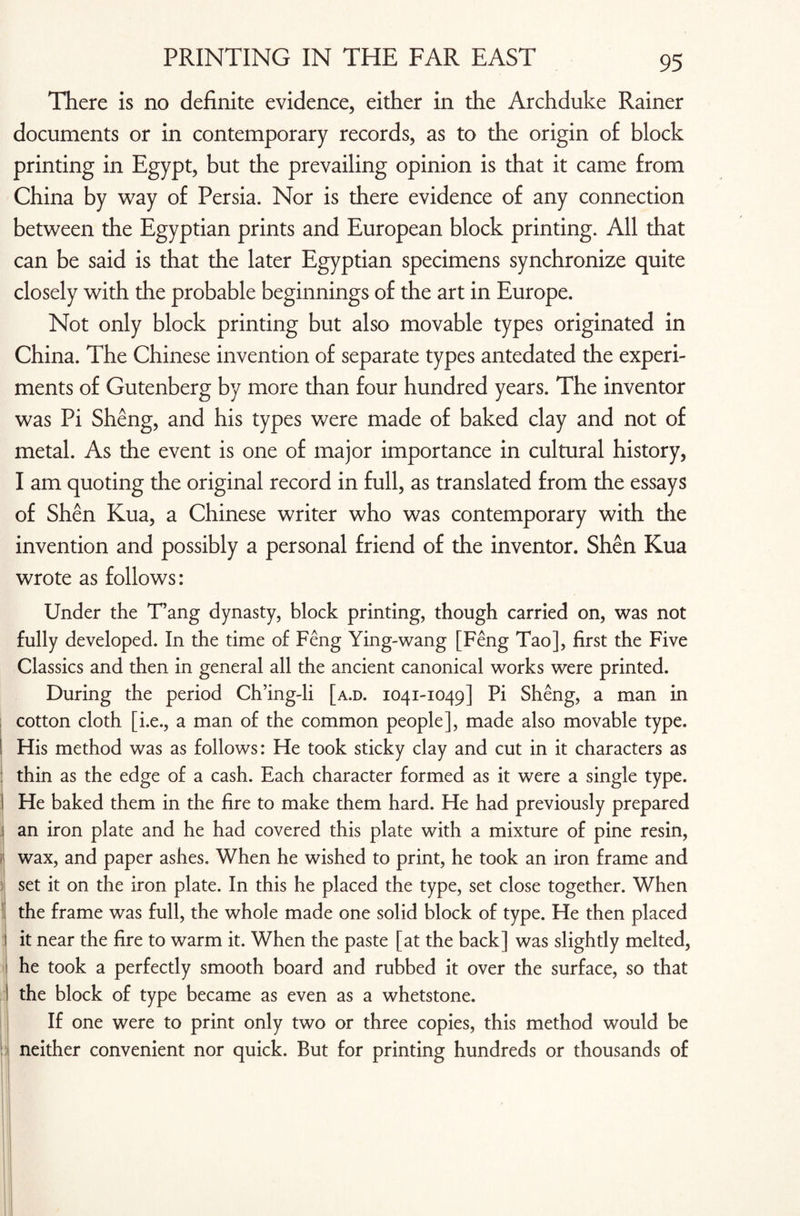 There is no definite evidence, either in the Archduke Rainer documents or in contemporary records, as to the origin of block printing in Egypt, but the prevailing opinion is that it came from China by way of Persia. Nor is there evidence of any connection between the Egyptian prints and European block printing. All that can be said is that the later Egyptian specimens synchronize quite closely with the probable beginnings of the art in Europe. Not only block printing but also movable types originated in China. The Chinese invention of separate types antedated the experi¬ ments of Gutenberg by more than four hundred years. The inventor was Pi Sheng, and his types were made of baked clay and not of metal. As the event is one of major importance in cultural history, I am quoting the original record in full, as translated from the essays of Shen Kua, a Chinese writer who was contemporary with the invention and possibly a personal friend of the inventor. Shen Kua wrote as follows: Under the T’ang dynasty, block printing, though carried on, was not fully developed. In the time of Feng Ying-wang [Feng Tao], first the Five Classics and then in general all the ancient canonical works were printed. During the period Ch’ing-li [a.d. 1041-1049] Pi Sheng, a man in cotton cloth [i.e., a man of the common people], made also movable type. His method was as follows: He took sticky clay and cut in it characters as thin as the edge of a cash. Each character formed as it were a single type. He baked them in the fire to make them hard. He had previously prepared an iron plate and he had covered this plate with a mixture of pine resin, wax, and paper ashes. When he wished to print, he took an iron frame and set it on the iron plate. In this he placed the type, set close together. When the frame was full, the whole made one solid block of type. He then placed it near the fire to warm it. When the paste [at the back] was slightly melted, he took a perfectly smooth board and rubbed it over the surface, so that the block of type became as even as a whetstone. If one were to print only two or three copies, this method would be neither convenient nor quick. But for printing hundreds or thousands of