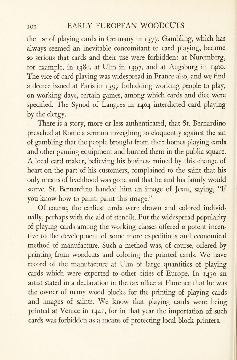 the use of playing cards in Germany in 1377. Gambling, which has always seemed an inevitable concomitant to card playing, became so serious that cards and their use were forbidden: at Nuremberg, for example, in 1380, at Ulm in 1397, and at Augsburg in 1400. The vice of card playing was widespread in France also, and we find a decree issued at Paris in 1397 forbidding working people to play, on working days, certain games, among which cards and dice were specified. The Synod of Langres in 1404 interdicted card playing by the clergy. There is a story, more or less authenticated, that St. Bernardino preached at Rome a sermon inveighing so eloquently against the sin of gambling that the people brought from their homes playing cards and other gaming equipment and burned them in the public square. A local card maker, believing his business ruined by this change of heart on the part of his customers, complained to the saint that his only means of livelihood was gone and that he and his family would starve. St. Bernardino handed him an image of Jesus, saying, “If you know how to paint, paint this image.” Of course, the earliest cards were drawn and colored individ¬ ually, perhaps with the aid of stencils. But the widespread popularity of playing cards among the working classes offered a potent incen¬ tive to the development of some more expeditious and economical method of manufacture. Such a method was, of course, offered by printing from woodcuts and coloring the printed cards. We have record of the manufacture at Ulm of large quantities of playing cards which were exported to other cities of Europe. In 1430 an artist stated in a declaration to the tax office at Florence that he was the owner of many wood blocks for the printing of playing cards and images of saints. We know that playing cards were being printed at Venice in 1441, for in that year the importation of such cards was forbidden as a means of protecting local block printers.