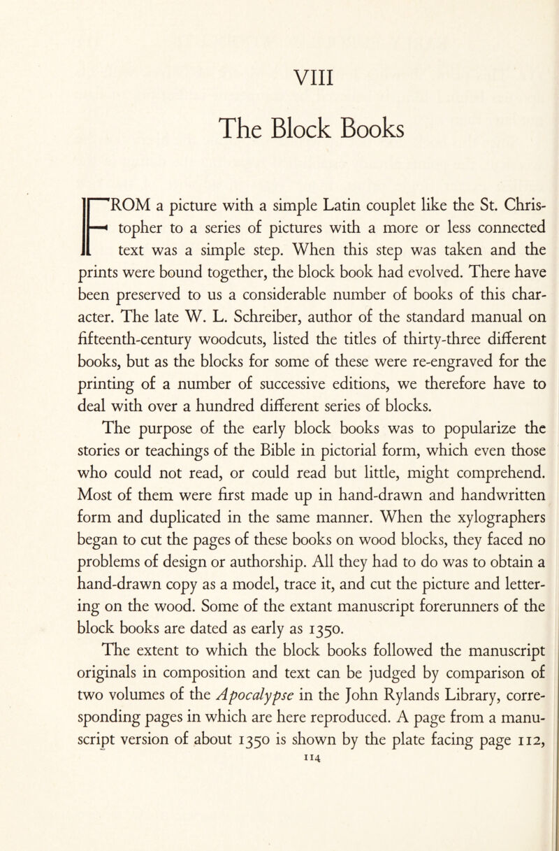 VIII The Block Books FROM a picture with a simple Latin couplet like the St. Chris¬ topher to a series of pictures with a more or less connected text was a simple step. When this step was taken and the prints were bound together, the block book had evolved. There have been preserved to us a considerable number of books of this char¬ acter. The late W. L. Schreiber, author of the standard manual on fifteenth-century woodcuts, listed the titles of thirty-three different books, but as the blocks for some of these were re-engraved for the printing of a number of successive editions, we therefore have to deal with over a hundred different series of blocks. The purpose of the early block books was to popularize the stories or teachings of the Bible in pictorial form, which even those who could not read, or could read but little, might comprehend. Most of them were first made up in hand-drawn and handwritten form and duplicated in the same manner. When die xylographers began to cut the pages of these books on wood blocks, they faced no problems of design or authorship. All they had to do was to obtain a hand-drawn copy as a model, trace it, and cut the picture and letter¬ ing on the wood. Some of the extant manuscript forerunners of the block books are dated as early as 1350. The extent to which the block books followed the manuscript originals in composition and text can be judged by comparison of two volumes of the Apocalypse in the John Rylands Library, corre¬ sponding pages in which are here reproduced. A page from a manu¬ script version of about 1350 is shown by the plate facing page 112,