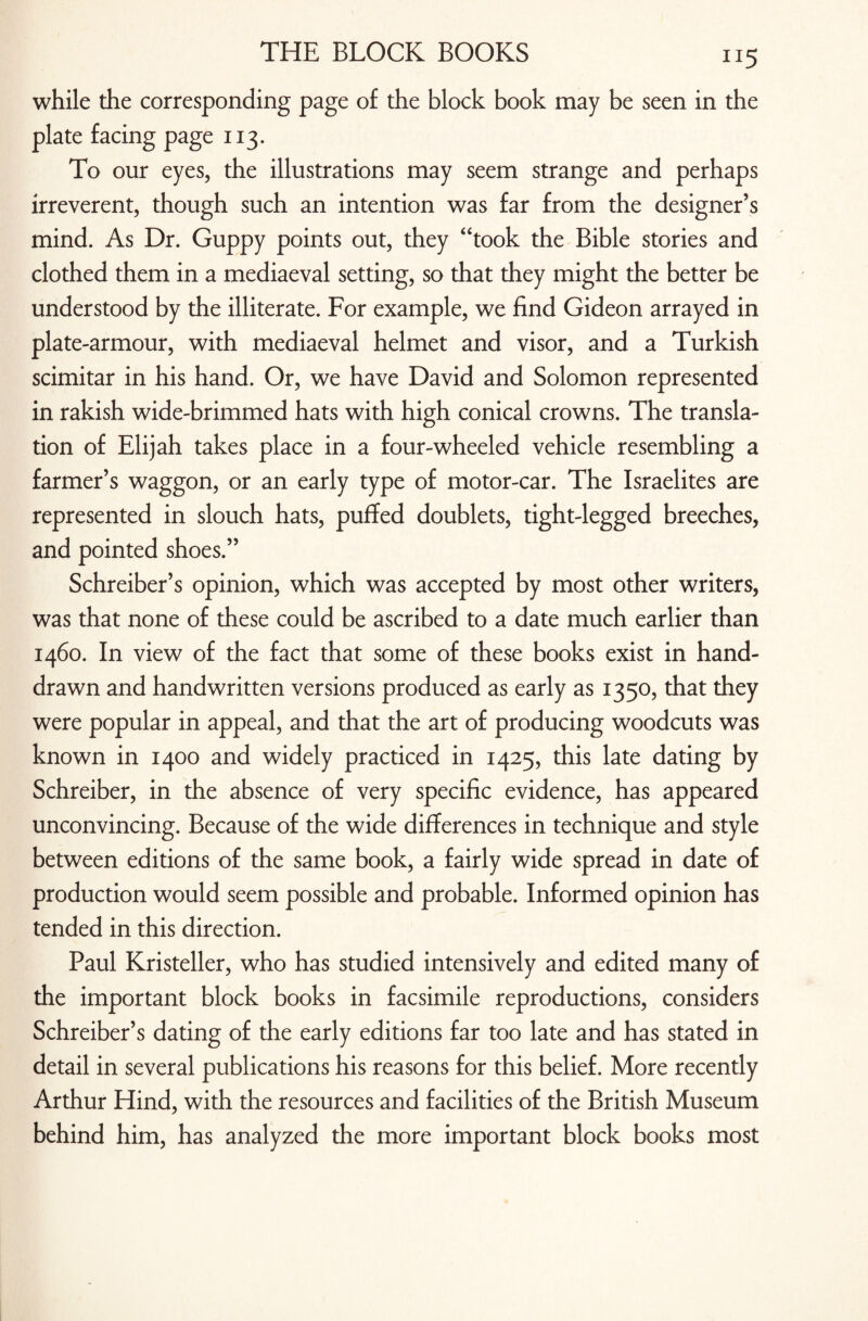 while the corresponding page of the block book may be seen in the plate facing page 113. To our eyes, the illustrations may seem strange and perhaps irreverent, though such an intention was far from the designer’s mind. As Dr. Guppy points out, they “took the Bible stories and clothed them in a mediaeval setting, so that they might the better be understood by the illiterate. For example, we find Gideon arrayed in plate-armour, with mediaeval helmet and visor, and a Turkish scimitar in his hand. Or, we have David and Solomon represented in rakish wide-brimmed hats with high conical crowns. The transla¬ tion of Elijah takes place in a four-wheeled vehicle resembling a farmer’s waggon, or an early type of motor-car. The Israelites are represented in slouch hats, puffed doublets, tight-legged breeches, and pointed shoes.” Schreiber’s opinion, which was accepted by most other writers, was that none of these could be ascribed to a date much earlier than 1460. In view of the fact that some of these books exist in hand- drawn and handwritten versions produced as early as 1350, that they were popular in appeal, and that the art of producing woodcuts was known in 1400 and widely practiced in 1425, this late dating by Schreiber, in the absence of very specific evidence, has appeared unconvincing. Because of the wide differences in technique and style between editions of the same book, a fairly wide spread in date of production would seem possible and probable. Informed opinion has tended in this direction. Paul Kristeller, who has studied intensively and edited many of the important block books in facsimile reproductions, considers Schreiber’s dating of the early editions far too late and has stated in detail in several publications his reasons for this belief. More recently Arthur Hind, with the resources and facilities of the British Museum behind him, has analyzed the more important block books most