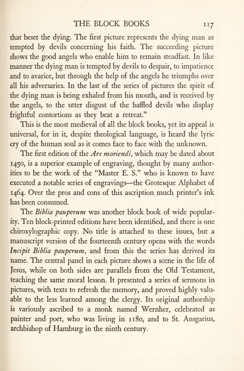 that beset the dying. The first picture represents the dying man as tempted by devils concerning his faith. The succeeding picture shows the good angels who enable him to remain steadfast. In like manner the dying man is tempted by devils to despair, to impatience and to avarice, but through the help of the angels he triumphs over all his adversaries. In the last of the series of pictures the spirit of the dying man is being exhaled from his mouth, and is received by the angels, to the utter disgust of the baffled devils who display frightful contortions as they beat a retreat.” This is the most medieval of all the block books, yet its appeal is universal, for in it, despite theological language, is heard the lyric cry of the human soul as it comes face to face with the unknown. The first edition of the Ars moriendi, which may be dated about 1450, is a superior example of engraving, thought by many author¬ ities to be the work of the “Master E. S.” who is known to have executed a notable series of engravings—the Grotesque Alphabet of 1464. Over the pros and cons of this ascription much printer’s ink has been consumed. The Biblia pauperum was another block book of wide popular¬ ity. Ten block-printed editions have been identified, and there is one chiroxylographic copy. No title is attached to these issues, but a manuscript version of the fourteenth century opens with the words Incipit Biblia pauperum, and from this the series has derived its name. The central panel in each picture shows a scene in the life of Jesus, while on both sides are parallels from the Old Testament, teaching the same moral lesson. It presented a series of sermons in pictures, with texts to refresh the memory, and proved highly valu¬ able to the less learned among the clergy. Its original authorship is variously ascribed to a monk named Wernher, celebrated as painter and poet, who was living in 1180, and to St. Ansgarius, archbishop of Hamburg in the ninth century.