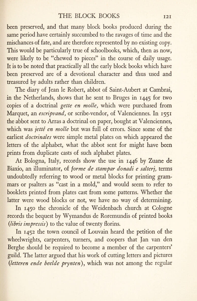 been preserved, and that many block books produced during the same period have certainly succumbed to the ravages of time and the mischances of fate, and are therefore represented by no existing copy. This would be particularly true of schoolbooks, which, then as now, were likely to be “chewed to pieces” in the course of daily usage. It is to be noted that practically all the early block books which have been preserved are of a devotional character and thus used and treasured by adults rather than children. The diary of Jean le Robert, abbot of Saint-Aubert at Cambrai, in the Netherlands, shows that he sent to Bruges in 1445 for two copies of a doctrinal gette en molle, which were purchased from Marquet, an escripvand, or scribe-vendor, of Valenciennes. In 1551 the abbot sent to Arras a doctrinal on paper, bought at Valenciennes, which was jette en molle but was full of errors. Since some of the earliest doctrinales were simple metal plates on which appeared the letters of the alphabet, what the abbot sent for might have been prints from duplicate casts of such alphabet plates. At Bologna, Italy, records show the use in 1446 by Zuane de Biaxio, an illuminator, of forme de stampar donadi e salterj, terms undoubtedly referring to wood or metal blocks for printing gram¬ mars or psalters as “cast in a mold,” and would seem to refer to booklets printed from plates cast from some patterns. Whether the latter were wood blocks or not, we have no way of determining. In 1450 the chronicle of the Weidenbach church at Cologne records the bequest by Wymandus de Roremundis of printed books (libris impressis) to the value of twenty florins. In 1452 the town council of Louvain heard the petition of the wheelwrights, carpenters, turners, and coopers that Jan van den Berghe should be required to become a member of the carpenters’ guild. The latter argued that his work of cutting letters and pictures (letteren ende beelde prynten), which was not among the regular