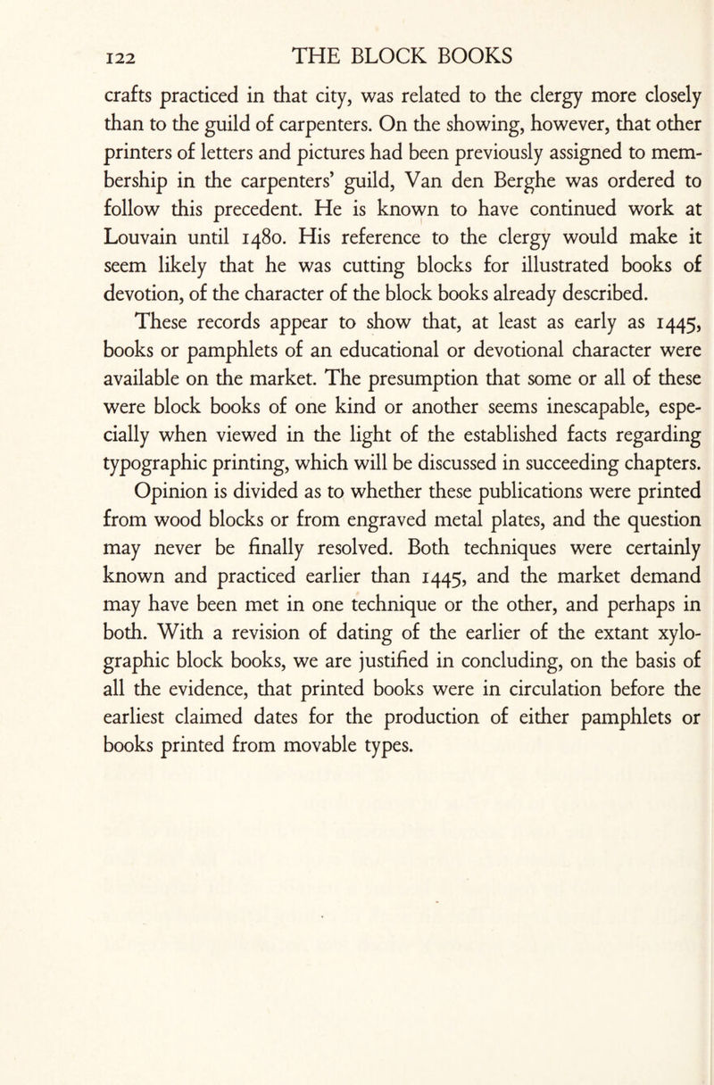 crafts practiced in that city, was related to the clergy more closely than to the guild of carpenters. On the showing, however, that other printers of letters and pictures had been previously assigned to mem¬ bership in the carpenters’ guild, Van den Berghe was ordered to follow this precedent. He is known to have continued work at Louvain until 1480. His reference to the clergy would make it seem likely that he was cutting blocks for illustrated books of devotion, of the character of the block books already described. These records appear to show that, at least as early as 1445, books or pamphlets of an educational or devotional character were available on the market. The presumption that some or all of these were block books of one kind or another seems inescapable, espe¬ cially when viewed in the light of the established facts regarding typographic printing, which will be discussed in succeeding chapters. Opinion is divided as to whether these publications were printed from wood blocks or from engraved metal plates, and the question may never be finally resolved. Both techniques were certainly known and practiced earlier than 1445, and the market demand may have been met in one technique or the other, and perhaps in both. With a revision of dating of the earlier of the extant xylo- graphic block books, we are justified in concluding, on the basis of all the evidence, that printed books were in circulation before the earliest claimed dates for the production of either pamphlets or books printed from movable types.