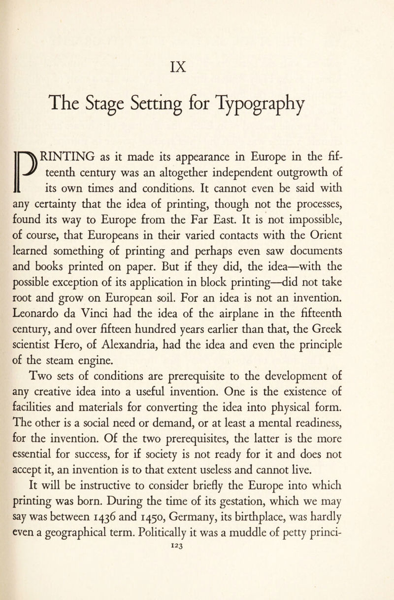 IX The Stage Setting for Typography DRINTING as it made its appearance in Europe in the fif¬ teenth century was an altogether independent outgrowth of its own times and conditions. It cannot even be said with any certainty that the idea of printing, though not the processes, found its way to Europe from the Far East. It is not impossible, of course, that Europeans in their varied contacts with the Orient learned something of printing and perhaps even saw documents and books printed on paper. But if they did, the idea—with the possible exception of its application in block printing—did not take root and grow on European soil. For an idea is not an invention. Leonardo da Vinci had the idea of the airplane in the fifteenth century, and over fifteen hundred years earlier than that, the Greek scientist Hero, of Alexandria, had the idea and even the principle of the steam engine. Two sets of conditions are prerequisite to the development of any creative idea into a useful invention. One is the existence of facilities and materials for converting the idea into physical form. The other is a social need or demand, or at least a mental readiness, for the invention. Of the two prerequisites, the latter is the more essential for success, for if society is not ready for it and does not accept it, an invention is to that extent useless and cannot live. It will be instructive to consider briefly the Europe into which printing was born. During the time of its gestation, which we may say was between 1436 and 1450, Germany, its birthplace, was hardly even a geographical term. Politically it was a muddle of petty princi-