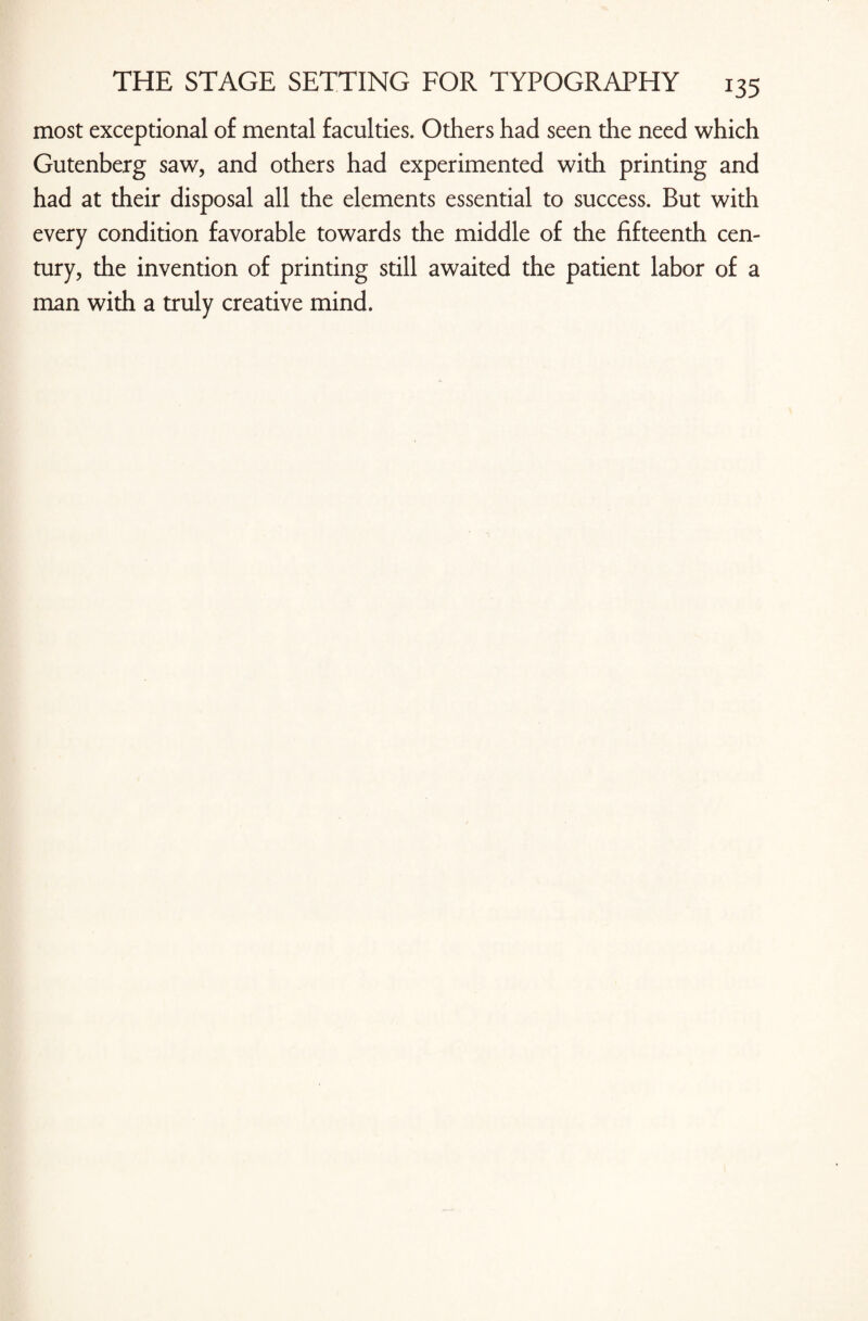 most exceptional of mental faculties. Others had seen the need which Gutenberg saw, and others had experimented with printing and had at their disposal all the elements essential to success. But with every condition favorable towards the middle of the fifteenth cen¬ tury, the invention of printing still awaited the patient labor of a man with a truly creative mind.